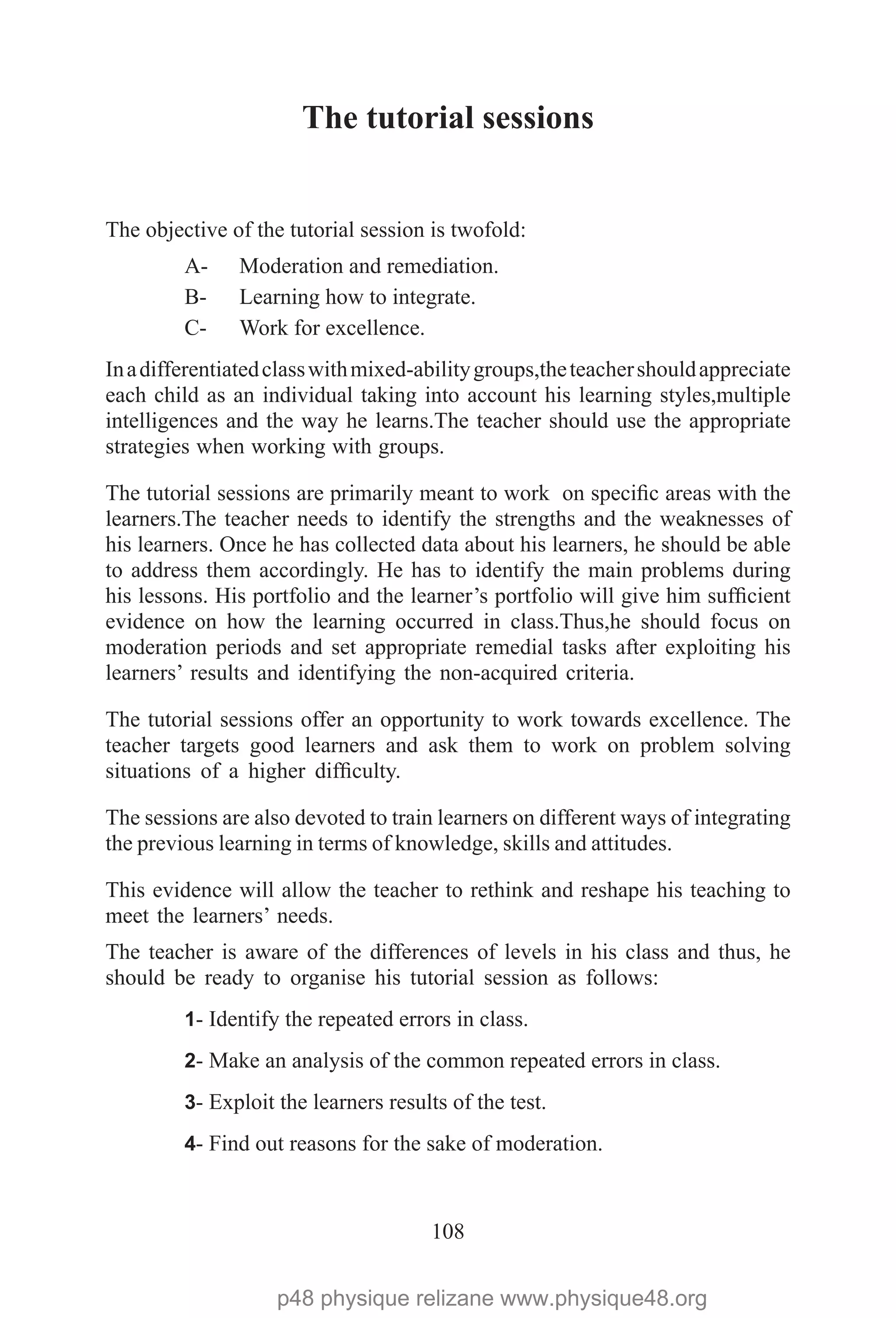 108
The tutorial sessions
The objective of the tutorial session is twofold:
A-	 Moderation and remediation.
B-	 Learning how to integrate.
C-	 Work for excellence.
Inadifferentiatedclasswithmixed-abilitygroups,theteachershouldappreciate
each child as an individual taking into account his learning styles,multiple
intelligences and the way he learns.The teacher should use the appropriate
strategies when working with groups.
The tutorial sessions are primarily meant to work on specific areas with the
learners.The teacher needs to identify the strengths and the weaknesses of
his learners. Once he has collected data about his learners, he should be able
to address them accordingly. He has to identify the main problems during
his lessons. His portfolio and the learner’s portfolio will give him sufficient
evidence on how the learning occurred in class.Thus,he should focus on
moderation periods and set appropriate remedial tasks after exploiting his
learners’ results and identifying the non-acquired criteria.
The tutorial sessions offer an opportunity to work towards excellence. The
teacher targets good learners and ask them to work on problem solving
situations of a higher difficulty.
The sessions are also devoted to train learners on different ways of integrating
the previous learning in terms of knowledge, skills and attitudes.
This evidence will allow the teacher to rethink and reshape his teaching to
meet the learners’ needs.
The teacher is aware of the differences of levels in his class and thus, he
should be ready to organise his tutorial session as follows:
1- Identify the repeated errors in class.
2- Make an analysis of the common repeated errors in class.
3- Exploit the learners results of the test.
4- Find out reasons for the sake of moderation.
p48 physique relizane www.physique48.org
 