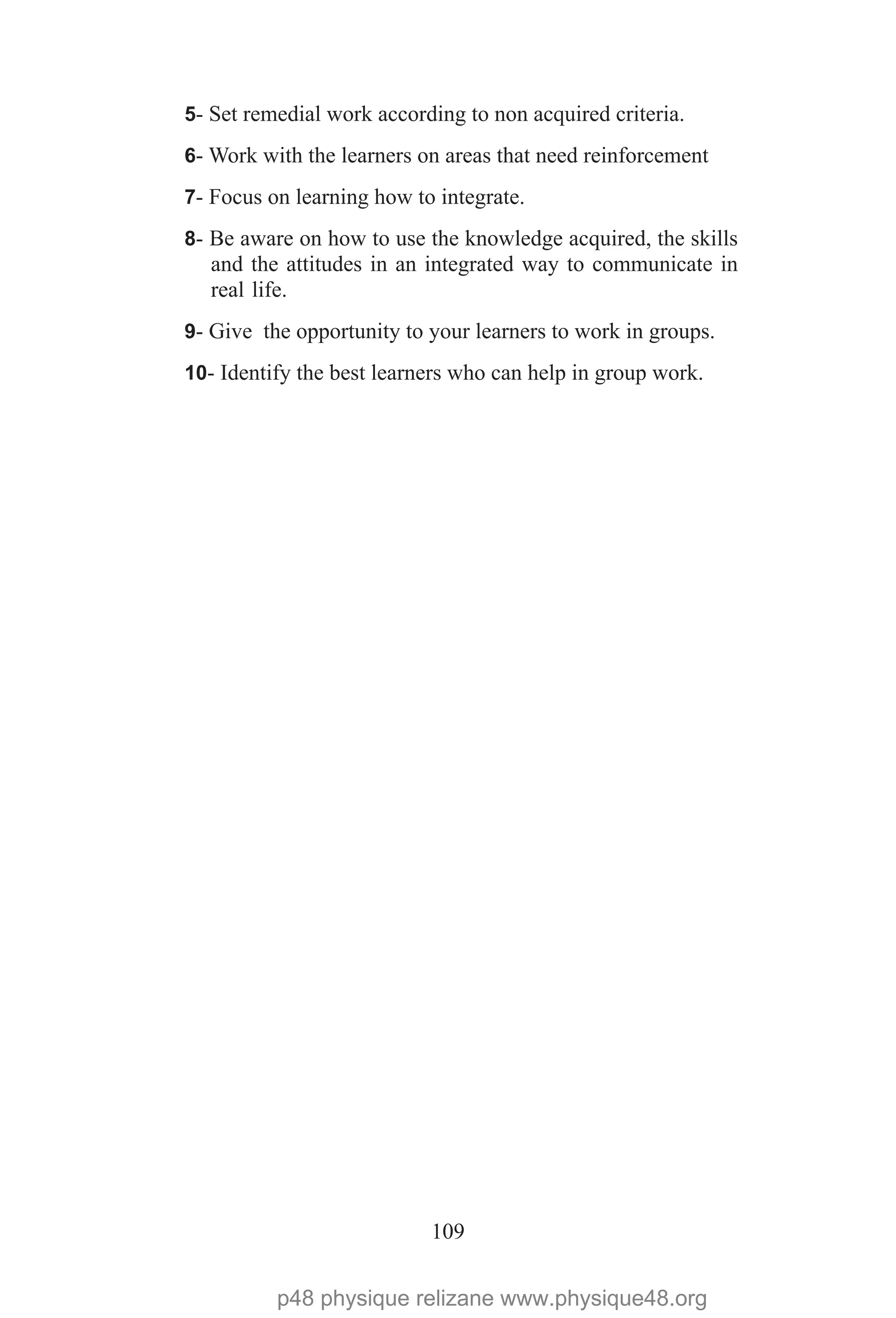 109
5- Set remedial work according to non acquired criteria.
6- Work with the learners on areas that need reinforcement
7- Focus on learning how to integrate.
8- Be aware on how to use the knowledge acquired, the skills
and the attitudes in an integrated way to communicate in
real life.
9- Give the opportunity to your learners to work in groups.
10- Identify the best learners who can help in group work.
p48 physique relizane www.physique48.org
 