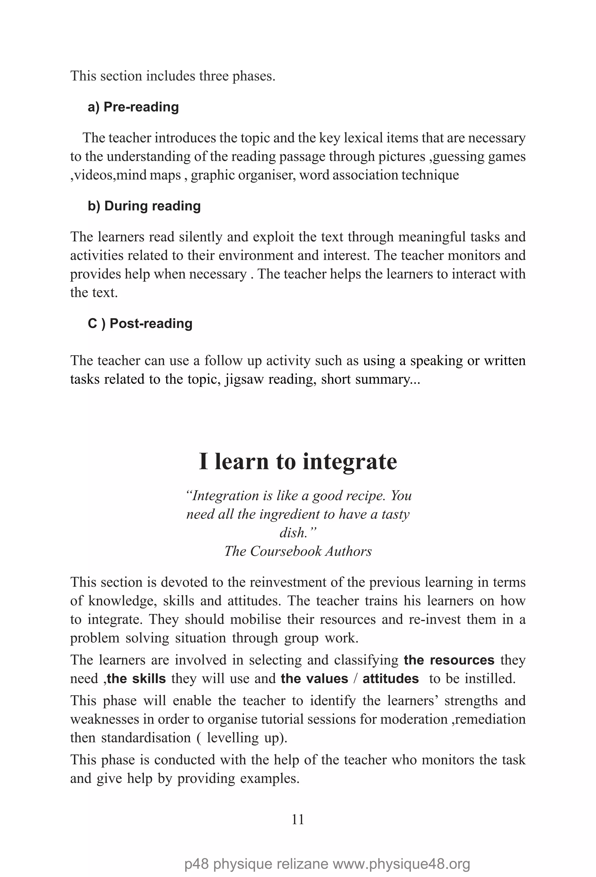 11
This section includes three phases.
a) Pre-reading
The teacher introduces the topic and the key lexical items that are necessary
to the understanding of the reading passage through pictures ,guessing games
,videos,mind maps , graphic organiser, word association technique
b) During reading
The learners read silently and exploit the text through meaningful tasks and
activities related to their environment and interest. The teacher monitors and
provides help when necessary . The teacher helps the learners to interact with
the text.
C ) Post-reading
The teacher can use a follow up activity such as using a speaking or written
tasks related to the topic, jigsaw reading, short summary...
I learn to integrate
“Integration is like a good recipe. You
need all the ingredient to have a tasty
dish.”
The Coursebook Authors
This section is devoted to the reinvestment of the previous learning in terms
of knowledge, skills and attitudes. The teacher trains his learners on how
to integrate. They should mobilise their resources and re-invest them in a
problem solving situation through group work.
The learners are involved in selecting and classifying the resources they
need ,the skills they will use and the values / attitudes to be instilled.
This phase will enable the teacher to identify the learners’ strengths and
weaknesses in order to organise tutorial sessions for moderation ,remediation
then standardisation ( levelling up).
This phase is conducted with the help of the teacher who monitors the task
and give help by providing examples.
p48 physique relizane www.physique48.org
 