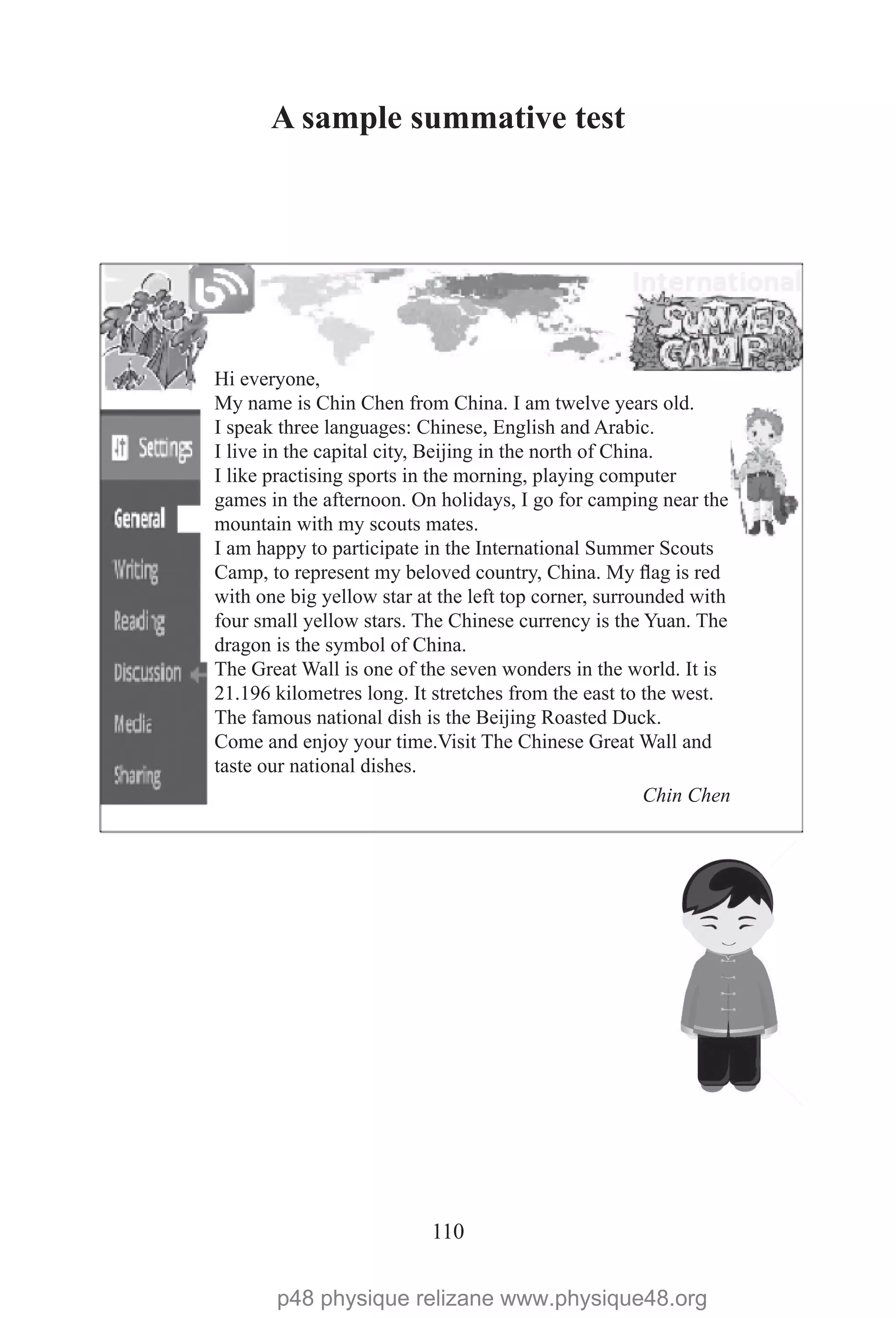 110
A sample summative test
Hi everyone,
My name is Chin Chen from China. I am twelve years old.
I speak three languages: Chinese, English and Arabic.
I live in the capital city, Beijing in the north of China.
I like practising sports in the morning, playing computer
games in the afternoon. On holidays, I go for camping near the
mountain with my scouts mates.
I am happy to participate in the International Summer Scouts
Camp, to represent my beloved country, China. My flag is red
with one big yellow star at the left top corner, surrounded with
four small yellow stars. The Chinese currency is the Yuan. The
dragon is the symbol of China.
The Great Wall is one of the seven wonders in the world. It is
21.196 kilometres long. It stretches from the east to the west.
The famous national dish is the Beijing Roasted Duck.
Come and enjoy your time.Visit The Chinese Great Wall and
taste our national dishes.
Chin Chen
p48 physique relizane www.physique48.org
 