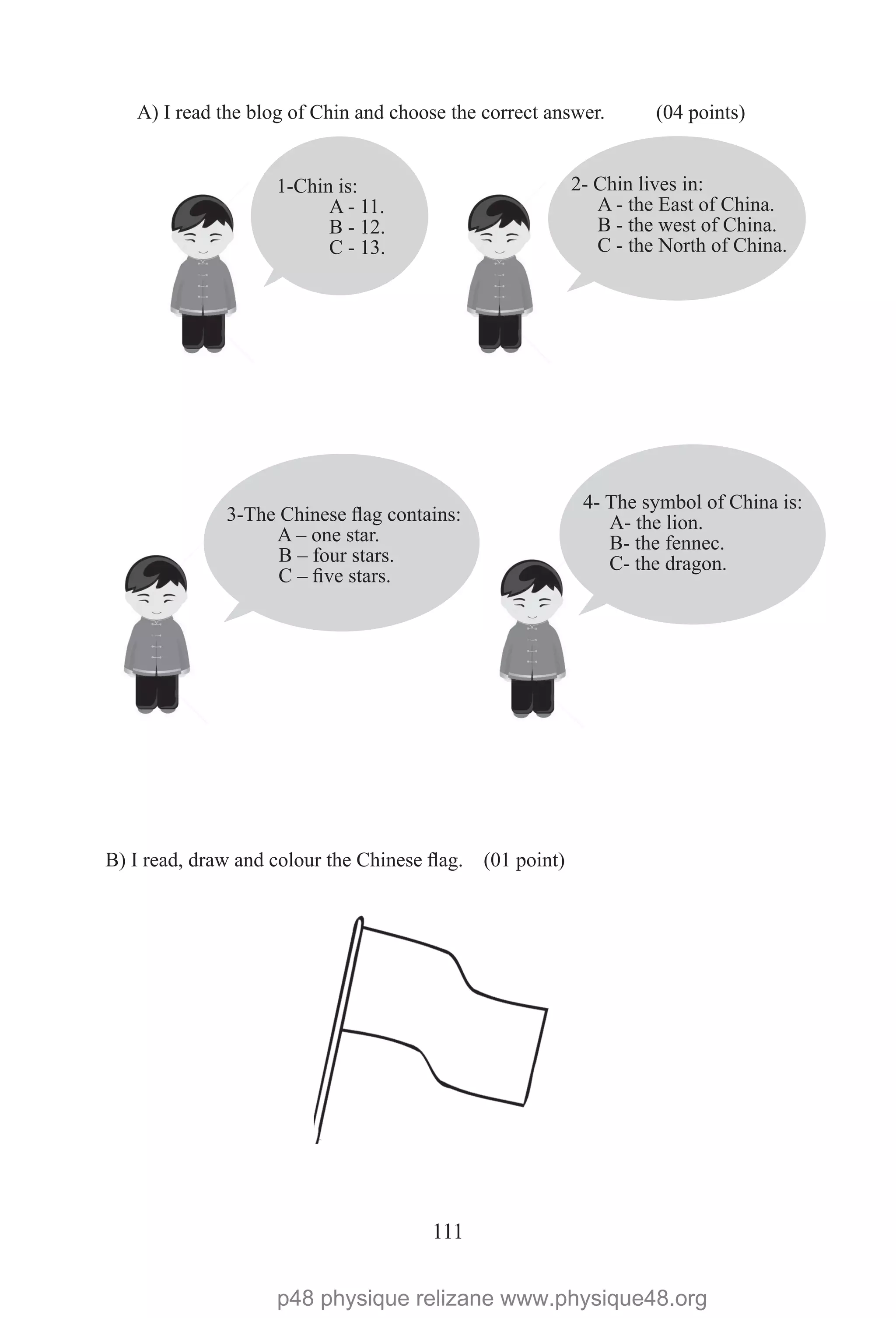 111
1-Chin is:
A - 11.
B - 12.
C - 13.
2- Chin lives in:
A - the East of China.
B - the west of China.
C - the North of China.
4- The symbol of China is:
A- the lion.
B- the fennec.
C- the dragon.
3-The Chinese flag contains:
A – one star.
B – four stars.
C – five stars.
A) I read the blog of Chin and choose the correct answer. (04 points)
B) I read, draw and colour the Chinese flag. (01 point)
p48 physique relizane www.physique48.org
 