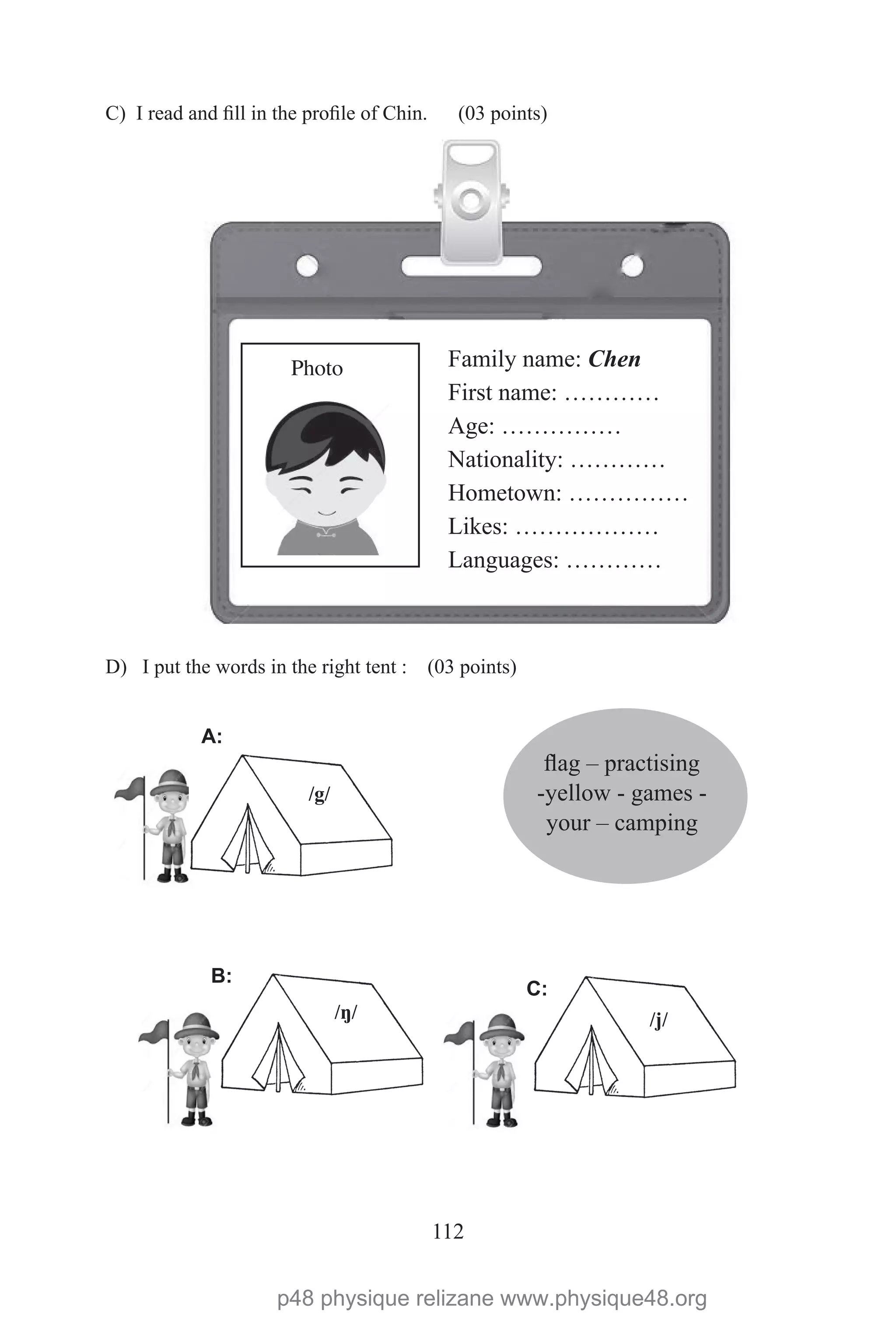 112
C) I read and fill in the profile of Chin. (03 points)
D) I put the words in the right tent : (03 points)
Family name: Chen
First name: …………
Age: ……………
Nationality: …………
Hometown: ……………
Likes: ………………
Languages: …………
Photo
flag – practising
-yellow - games -
your – camping
/g/
A:
B:
C:
/ŋ/ /j/
p48 physique relizane www.physique48.org
 