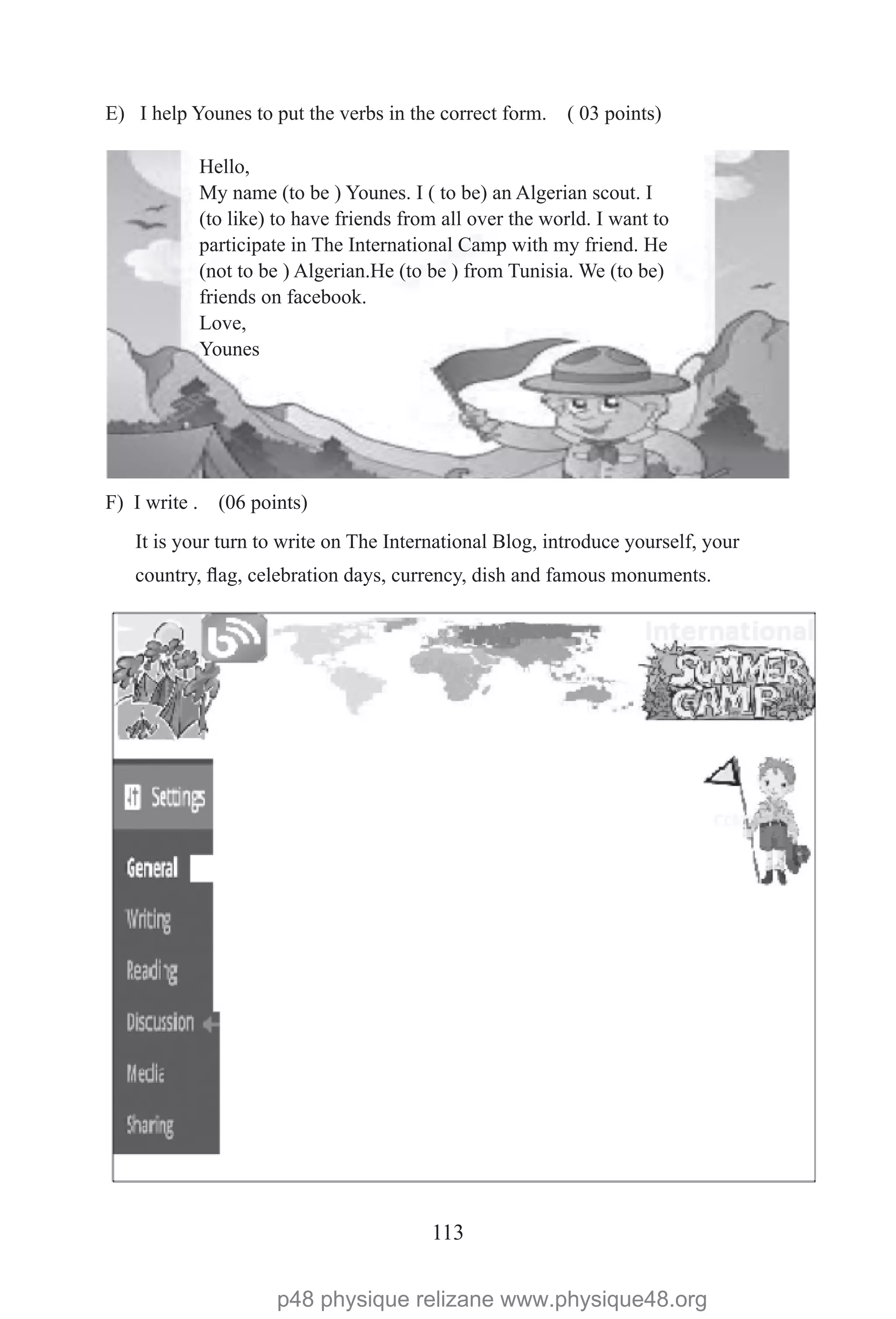 113
E) I help Younes to put the verbs in the correct form. ( 03 points)
F) I write . (06 points)
Hello,
My name (to be ) Younes. I ( to be) an Algerian scout. I
(to like) to have friends from all over the world. I want to
participate in The International Camp with my friend. He
(not to be ) Algerian.He (to be ) from Tunisia. We (to be)
friends on facebook.
Love,
Younes
It is your turn to write on The International Blog, introduce yourself, your
country, flag, celebration days, currency, dish and famous monuments.
p48 physique relizane www.physique48.org
 