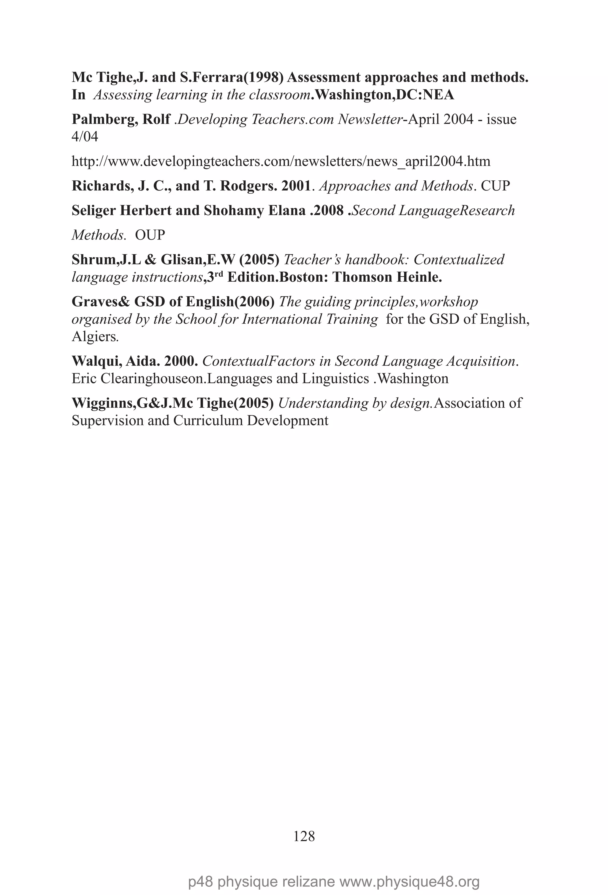 128
Mc Tighe,J. and S.Ferrara(1998) Assessment approaches and methods.
In Assessing learning in the classroom.Washington,DC:NEA
Palmberg, Rolf .Developing Teachers.com Newsletter-April 2004 - issue
4/04
http://www.developingteachers.com/newsletters/news_april2004.htm
Richards, J. C., and T. Rodgers. 2001. Approaches and Methods. CUP
Seliger Herbert and Shohamy Elana .2008 .Second LanguageResearch
Methods. OUP
Shrum,J.L & Glisan,E.W (2005) Teacher’s handbook: Contextualized
language instructions,3rd
Edition.Boston: Thomson Heinle.
Graves& GSD of English(2006) The guiding principles,workshop
organised by the School for International Training for the GSD of English,
Algiers.
Walqui, Aida. 2000. ContextualFactors in Second Language Acquisition.
Eric Clearinghouseon.Languages and Linguistics .Washington
Wigginns,G&J.Mc Tighe(2005) Understanding by design.Association of
Supervision and Curriculum Development
p48 physique relizane www.physique48.org
 