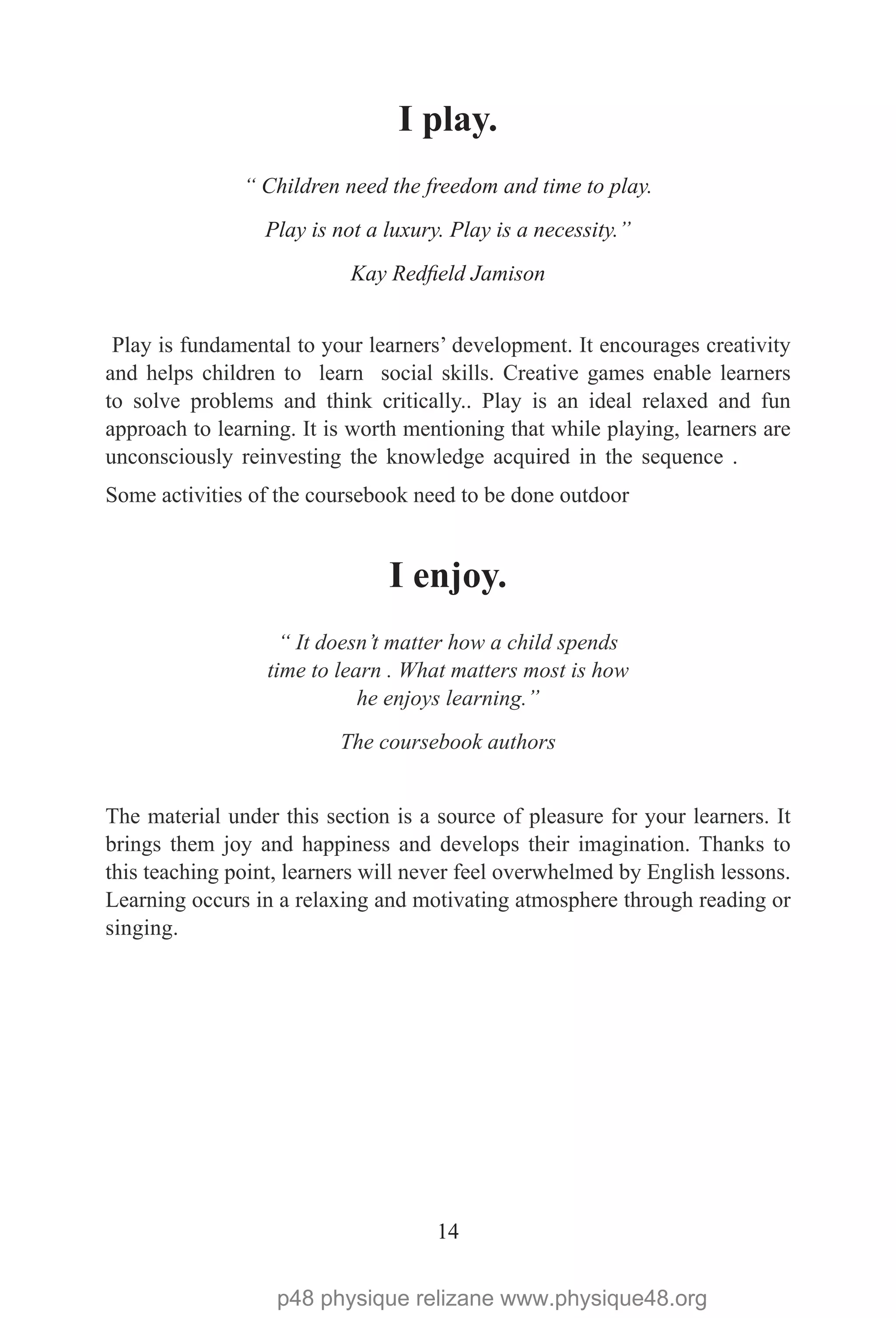 14
I play.
“ Children need the freedom and time to play.
Play is not a luxury. Play is a necessity.”
Kay Redfield Jamison
Play is fundamental to your learners’ development. It encourages creativity
and helps children to learn social skills. Creative games enable learners
to solve problems and think critically.. Play is an ideal relaxed and fun
approach to learning. It is worth mentioning that while playing, learners are
unconsciously reinvesting the knowledge acquired in the sequence .
Some activities of the coursebook need to be done outdoor
I enjoy.
“ It doesn’t matter how a child spends
time to learn . What matters most is how
he enjoys learning.”
The coursebook authors
The material under this section is a source of pleasure for your learners. It
brings them joy and happiness and develops their imagination. Thanks to
this teaching point, learners will never feel overwhelmed by English lessons.
Learning occurs in a relaxing and motivating atmosphere through reading or
singing.
p48 physique relizane www.physique48.org
 