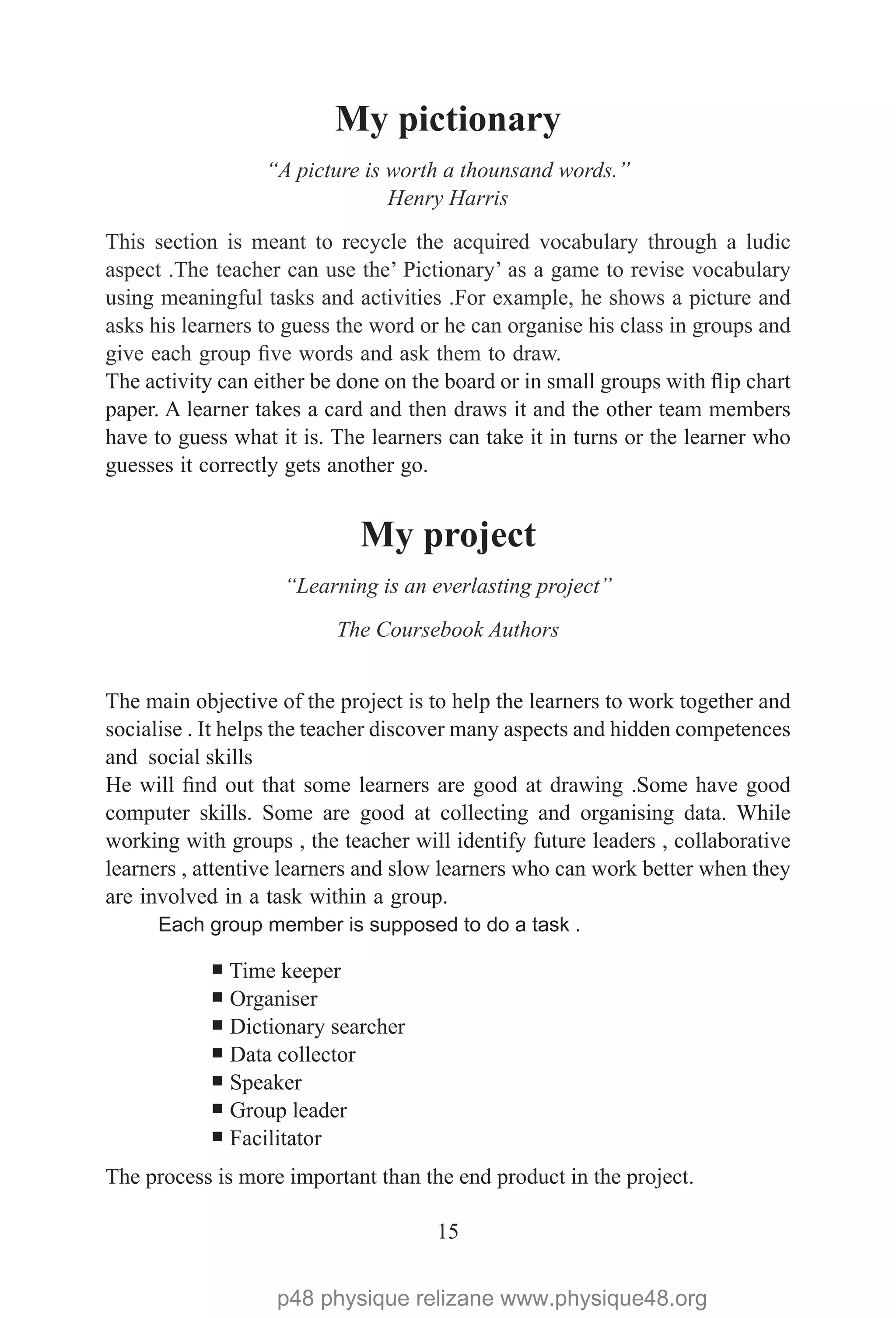 15
My pictionary
“A picture is worth a thounsand words.”
Henry Harris
This section is meant to recycle the acquired vocabulary through a ludic
aspect .The teacher can use the’ Pictionary’ as a game to revise vocabulary
using meaningful tasks and activities .For example, he shows a picture and
asks his learners to guess the word or he can organise his class in groups and
give each group five words and ask them to draw.
The activity can either be done on the board or in small groups with flip chart
paper. A learner takes a card and then draws it and the other team members
have to guess what it is. The learners can take it in turns or the learner who
guesses it correctly gets another go.
My project
“Learning is an everlasting project”
The Coursebook Authors
The main objective of the project is to help the learners to work together and
socialise . It helps the teacher discover many aspects and hidden competences
and social skills
He will find out that some learners are good at drawing .Some have good
computer skills. Some are good at collecting and organising data. While
working with groups , the teacher will identify future leaders , collaborative
learners , attentive learners and slow learners who can work better when they
are involved in a task within a group.
Each group member is supposed to do a task .
¡ Time keeper
¡ Organiser
¡ Dictionary searcher
¡ Data collector
¡ Speaker
¡ Group leader
¡ Facilitator
The process is more important than the end product in the project.
p48 physique relizane www.physique48.org
 
