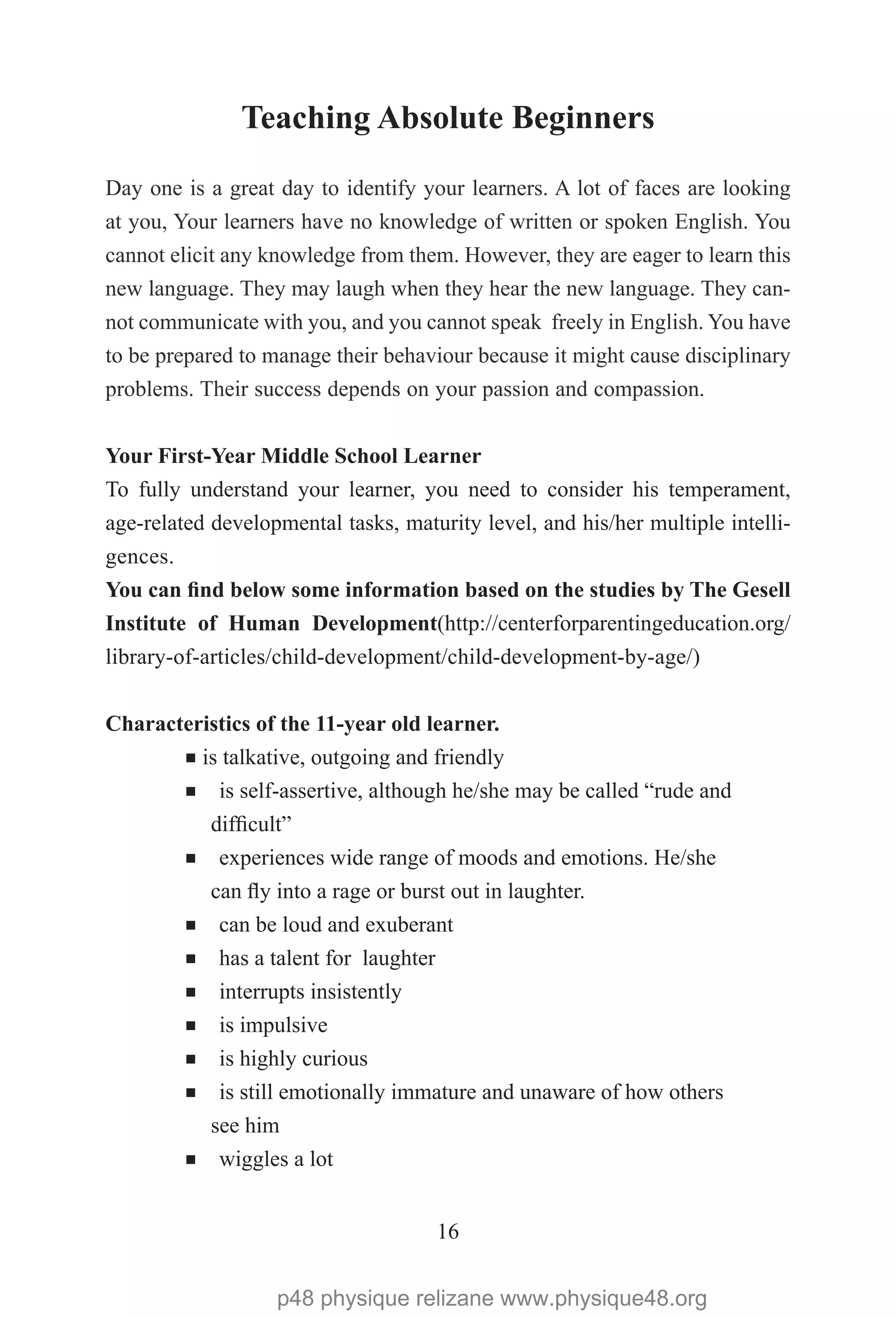 16
Teaching Absolute Beginners
Day one is a great day to identify your learners. A lot of faces are looking
at you, Your learners have no knowledge of written or spoken English. You
cannot elicit any knowledge from them. However, they are eager to learn this
new language. They may laugh when they hear the new language. They can-
not communicate with you, and you cannot speak freely in English. You have
to be prepared to manage their behaviour because it might cause disciplinary
problems. Their success depends on your passion and compassion.
Your First-Year Middle School Learner
To fully understand your learner, you need to consider his temperament,
age-related developmental tasks, maturity level, and his/her multiple intelli-
gences.
You can find below some information based on the studies by The Gesell
Institute of Human Development(http://centerforparentingeducation.org/
library-of-articles/child-development/child-development-by-age/)
Characteristics of the 11-year old learner.
¡ is talkative, outgoing and friendly
¡ is self-assertive, although he/she may be called “rude and
difficult”
¡ experiences wide range of moods and emotions. He/she
can fly into a rage or burst out in laughter.
¡ can be loud and exuberant
¡ has a talent for laughter
¡ interrupts insistently
¡ is impulsive
¡ is highly curious
¡ is still emotionally immature and unaware of how others
see him
¡ wiggles a lot
p48 physique relizane www.physique48.org
 