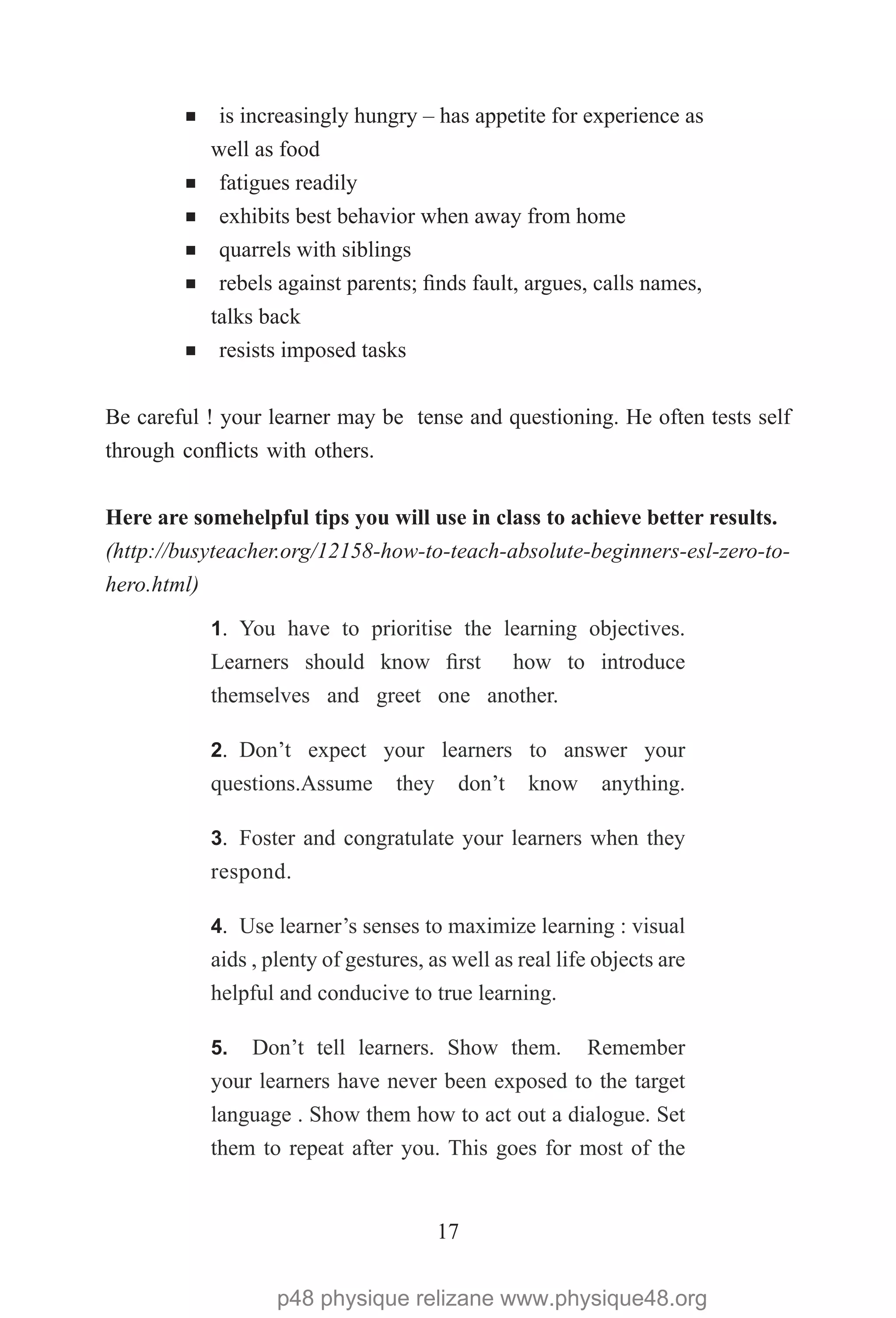 17
¡ is increasingly hungry – has appetite for experience as
well as food
¡ fatigues readily
¡ exhibits best behavior when away from home
¡ quarrels with siblings
¡ rebels against parents; finds fault, argues, calls names,
talks back
¡ resists imposed tasks
Be careful ! your learner may be tense and questioning. He often tests self
through conflicts with others.
Here are somehelpful tips you will use in class to achieve better results. 
(http://busyteacher.org/12158-how-to-teach-absolute-beginners-esl-zero-to-
hero.html)
1.	 You have to prioritise the learning objectives.
Learners should know first how to introduce
themselves and greet one another.
2.	 Don’t expect your learners to answer your
questions.Assume they don’t know anything.
3.	 Foster and congratulate your learners when they
respond.
4.	 Use learner’s senses to maximize learning : visual
aids , plenty of gestures, as well as real life objects are
helpful and conducive to true learning.
5.	 Don’t tell learners. Show them. Remember
your learners have never been exposed to the target
language . Show them how to act out a dialogue. Set
them to repeat after you. This goes for most of the
p48 physique relizane www.physique48.org
 