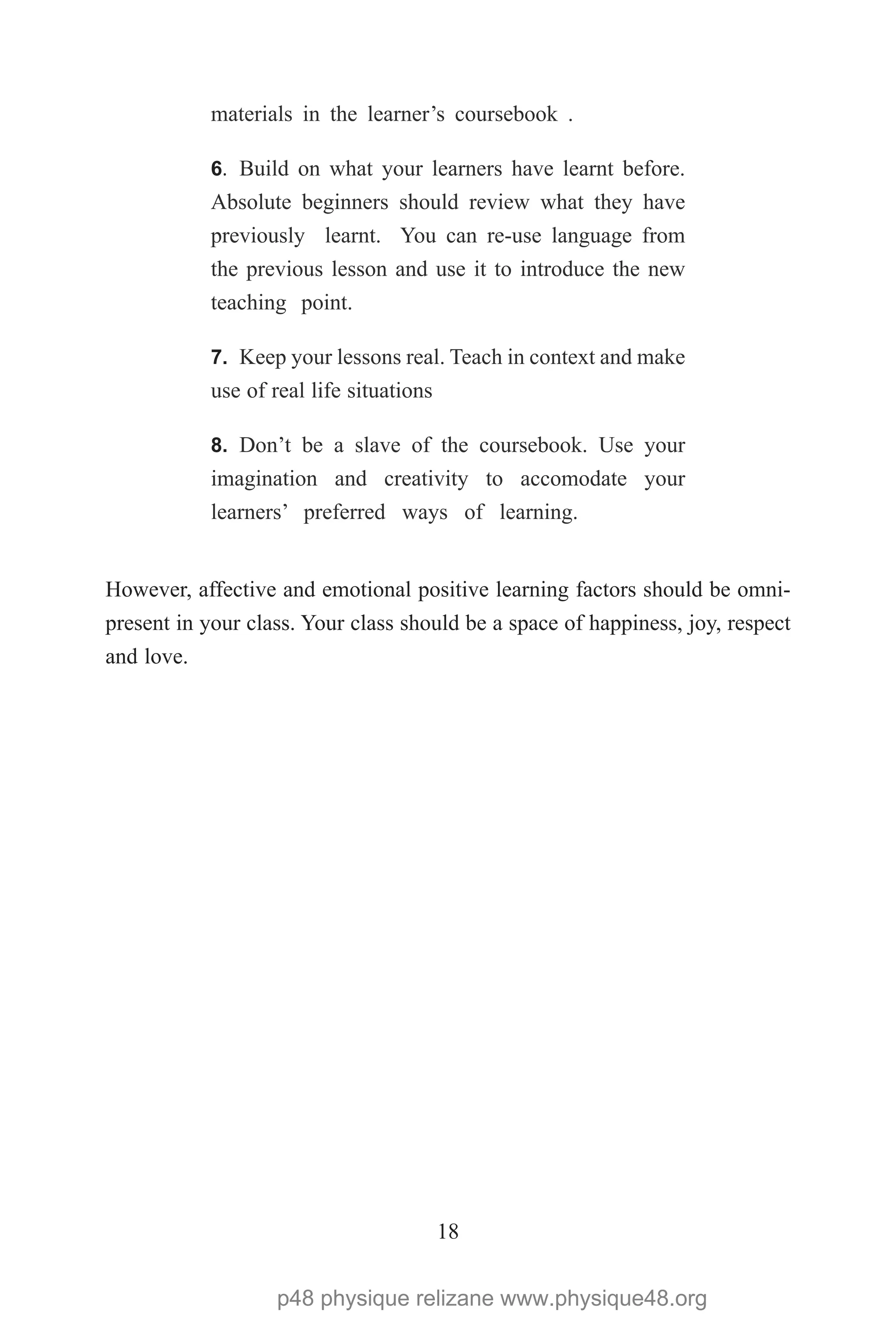 18
materials in the learner’s coursebook .
6.	 Build on what your learners have learnt before.
Absolute beginners should review what they have
previously learnt. You can re-use language from
the previous lesson and use it to introduce the new
teaching point.
7.	 Keep your lessons real. Teach in context and make
use of real life situations
8.	 Don’t be a slave of the coursebook. Use your
imagination and creativity to accomodate your
learners’ preferred ways of learning.
However, affective and emotional positive learning factors should be omni-
present in your class. Your class should be a space of happiness, joy, respect
and love.
p48 physique relizane www.physique48.org
 