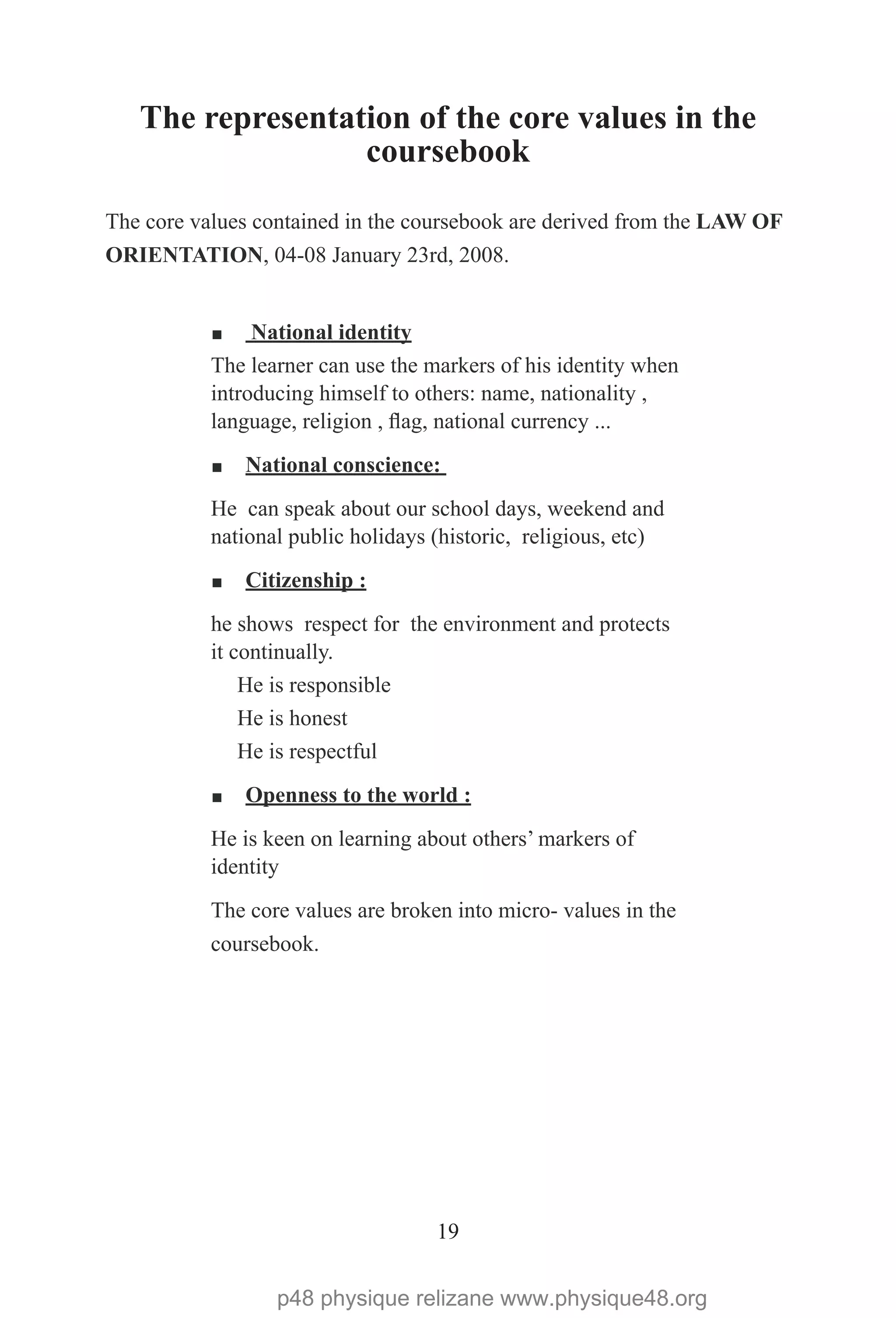19
The representation of the core values in the
coursebook
The core values contained in the coursebook are derived from the LAW OF
ORIENTATION, 04-08 January 23rd, 2008.
¡ National identity
The learner can use the markers of his identity when
introducing himself to others: name, nationality ,
language, religion , flag, national currency ...
¡ National conscience:
He can speak about our school days, weekend and
national public holidays (historic, religious, etc)
¡ Citizenship :
he shows respect for the environment and protects
it continually.
He is responsible
He is honest
He is respectful
¡ Openness to the world :
He is keen on learning about others’ markers of
identity
The core values are broken into micro- values in the
coursebook.
p48 physique relizane www.physique48.org
 