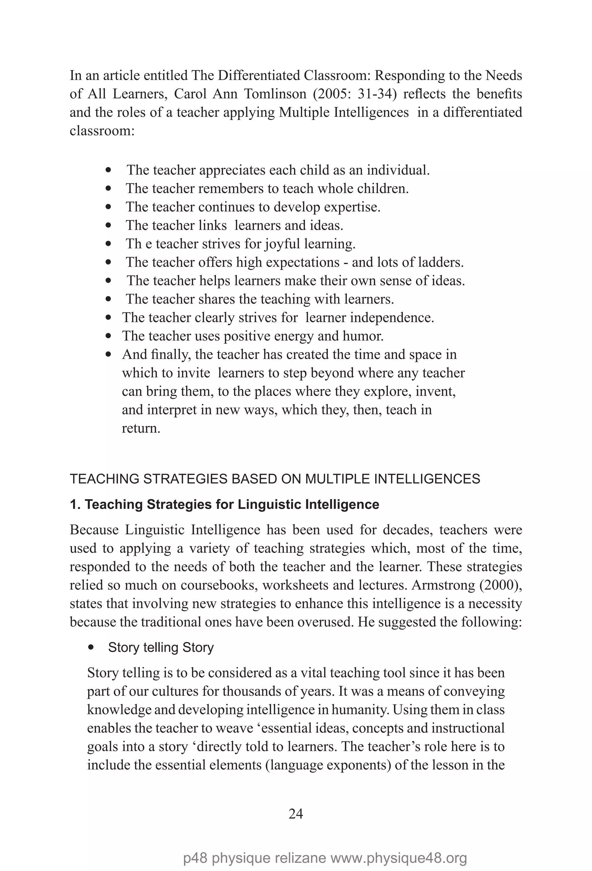 24
In an article entitled The Differentiated Classroom: Responding to the Needs
of All Learners, Carol Ann Tomlinson (2005: 31-34) reflects the benefits
and the roles of a teacher applying Multiple Intelligences in a differentiated
classroom:
— The teacher appreciates each child as an individual.
— The teacher remembers to teach whole children.
— The teacher continues to develop expertise.
— The teacher links learners and ideas.
— Th e teacher strives for joyful learning.
— The teacher offers high expectations - and lots of ladders.
— The teacher helps learners make their own sense of ideas.
— The teacher shares the teaching with learners.
—	The teacher clearly strives for learner independence.
—	The teacher uses positive energy and humor.
—	And finally, the teacher has created the time and space in
which to invite learners to step beyond where any teacher
can bring them, to the places where they explore, invent,
and interpret in new ways, which they, then, teach in
return.
TEACHING STRATEGIES BASED ON MULTIPLE INTELLIGENCES
1. Teaching Strategies for Linguistic Intelligence
Because Linguistic Intelligence has been used for decades, teachers were
used to applying a variety of teaching strategies which, most of the time,
responded to the needs of both the teacher and the learner. These strategies
relied so much on coursebooks, worksheets and lectures. Armstrong (2000),
states that involving new strategies to enhance this intelligence is a necessity
because the traditional ones have been overused. He suggested the following:
— Story telling Story
Story telling is to be considered as a vital teaching tool since it has been
part of our cultures for thousands of years. It was a means of conveying
knowledge and developing intelligence in humanity. Using them in class
enables the teacher to weave ‘essential ideas, concepts and instructional
goals into a story ‘directly told to learners. The teacher’s role here is to
include the essential elements (language exponents) of the lesson in the
p48 physique relizane www.physique48.org
 