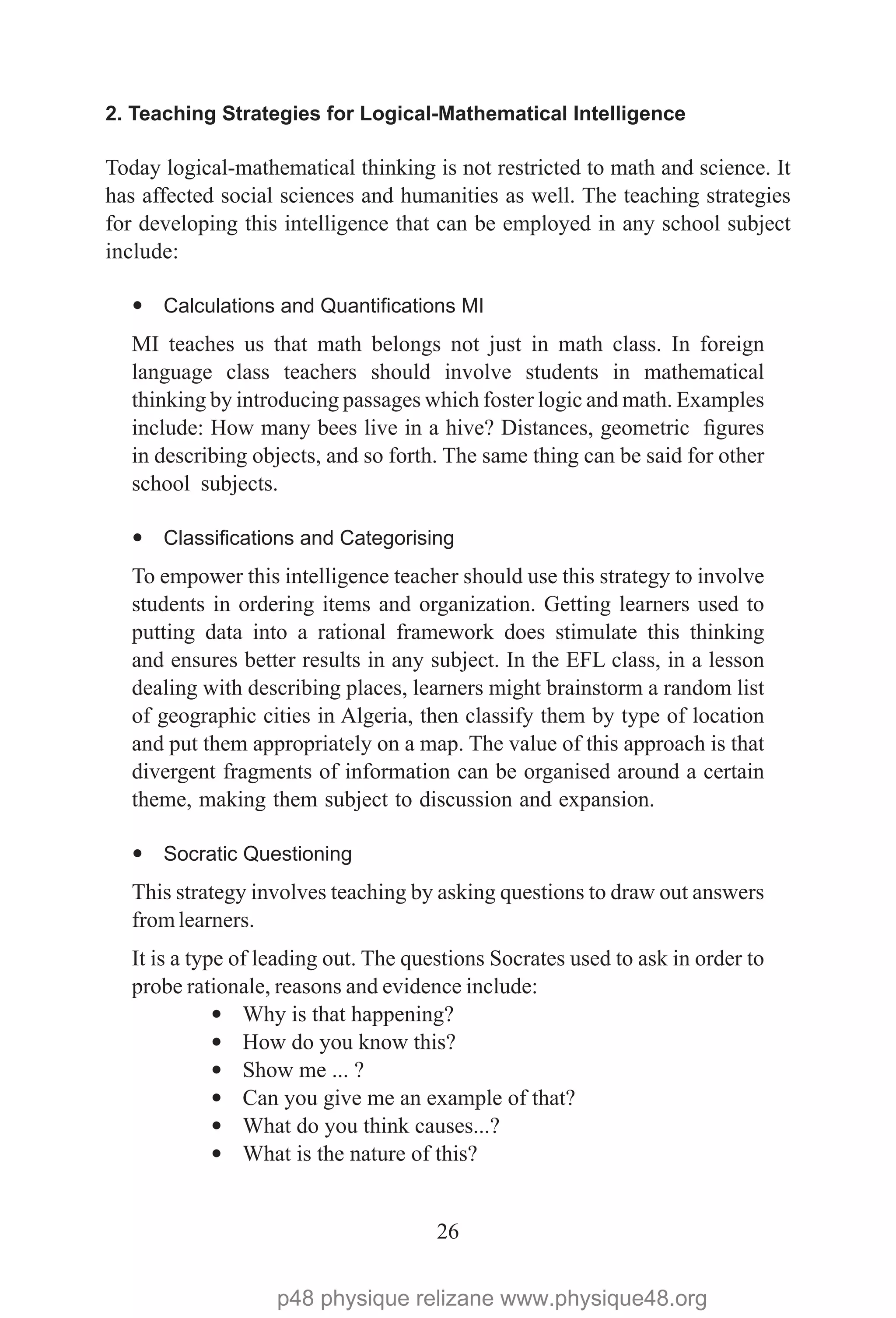 26
2. Teaching Strategies for Logical-Mathematical Intelligence
Today logical-mathematical thinking is not restricted to math and science. It
has affected social sciences and humanities as well. The teaching strategies
for developing this intelligence that can be employed in any school subject
include:
— Calculations and Quantifications MI
MI teaches us that math belongs not just in math class. In foreign
language class teachers should involve students in mathematical
thinking by introducing passages which foster logic and math. Examples
include: How many bees live in a hive? Distances, geometric figures
in describing objects, and so forth. The same thing can be said for other
school subjects.
— Classifications and Categorising
To empower this intelligence teacher should use this strategy to involve
students in ordering items and organization. Getting learners used to
putting data into a rational framework does stimulate this thinking
and ensures better results in any subject. In the EFL class, in a lesson
dealing with describing places, learners might brainstorm a random list
of geographic cities in Algeria, then classify them by type of location
and put them appropriately on a map. The value of this approach is that
divergent fragments of information can be organised around a certain
theme, making them subject to discussion and expansion.
— Socratic Questioning
This strategy involves teaching by asking questions to draw out answers
fromlearners.
It is a type of leading out. The questions Socrates used to ask in order to
probe rationale, reasons and evidence include:
— Why is that happening?
— How do you know this?
— Show me ... ?
— Can you give me an example of that?
— What do you think causes...?
— What is the nature of this?
p48 physique relizane www.physique48.org
 