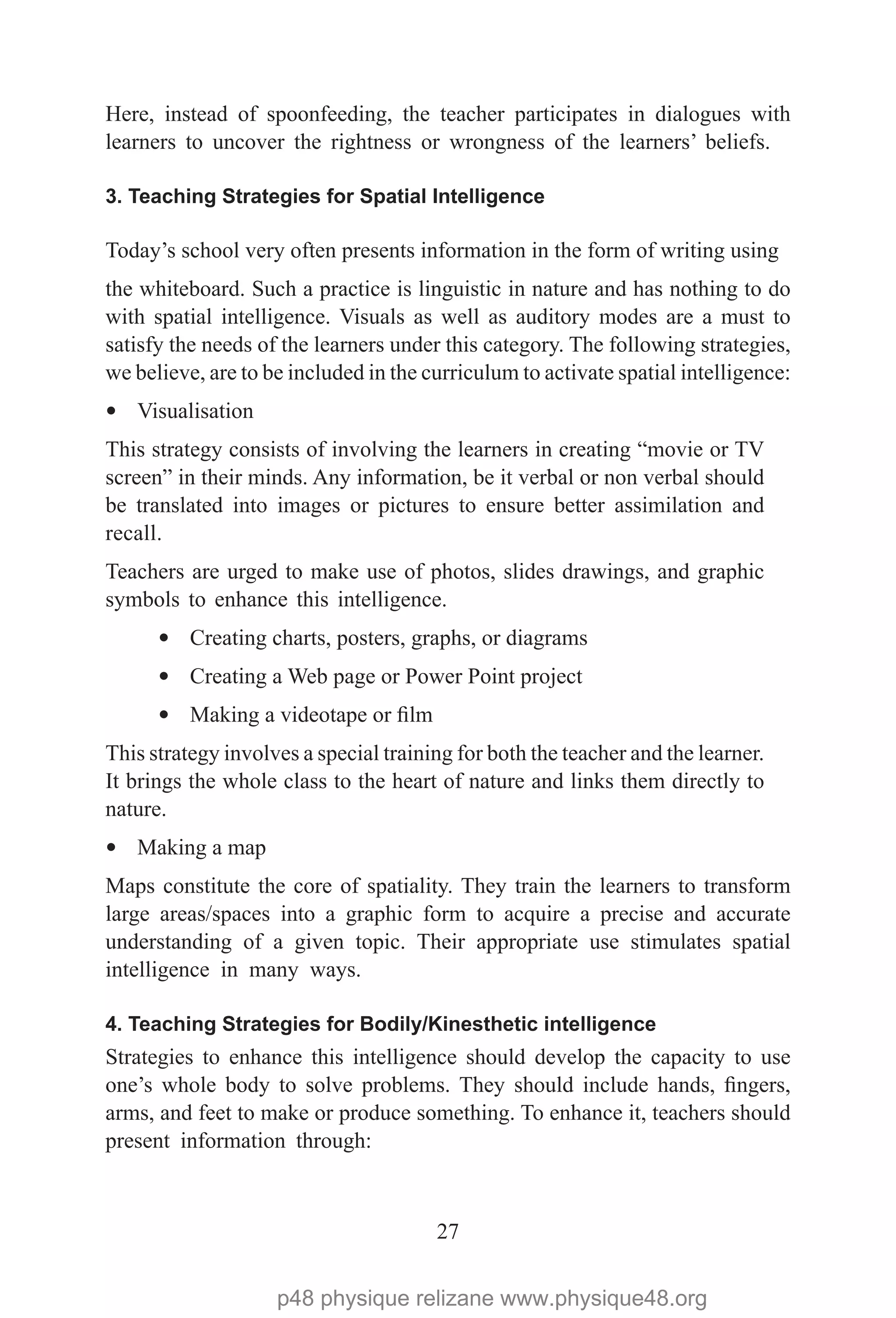 27
Here, instead of spoonfeeding, the teacher participates in dialogues with
learners to uncover the rightness or wrongness of the learners’ beliefs.
3. Teaching Strategies for Spatial Intelligence
Today’s school very often presents information in the form of writing using
the whiteboard. Such a practice is linguistic in nature and has nothing to do
with spatial intelligence. Visuals as well as auditory modes are a must to
satisfy the needs of the learners under this category. The following strategies,
we believe, are to be included in the curriculum to activate spatial intelligence:
— Visualisation
This strategy consists of involving the learners in creating “movie or TV
screen” in their minds. Any information, be it verbal or non verbal should
be translated into images or pictures to ensure better assimilation and
recall.
Teachers are urged to make use of photos, slides drawings, and graphic
symbols to enhance this intelligence.
— Creating charts, posters, graphs, or diagrams
— Creating a Web page or Power Point project
— Making a videotape or film
This strategy involves a special training for both the teacher and the learner.
It brings the whole class to the heart of nature and links them directly to
nature.
— Making a map
Maps constitute the core of spatiality. They train the learners to transform
large areas/spaces into a graphic form to acquire a precise and accurate
understanding of a given topic. Their appropriate use stimulates spatial
intelligence in many ways.
4. Teaching Strategies for Bodily/Kinesthetic intelligence
Strategies to enhance this intelligence should develop the capacity to use
one’s whole body to solve problems. They should include hands, fingers,
arms, and feet to make or produce something. To enhance it, teachers should
present information through:
p48 physique relizane www.physique48.org
 