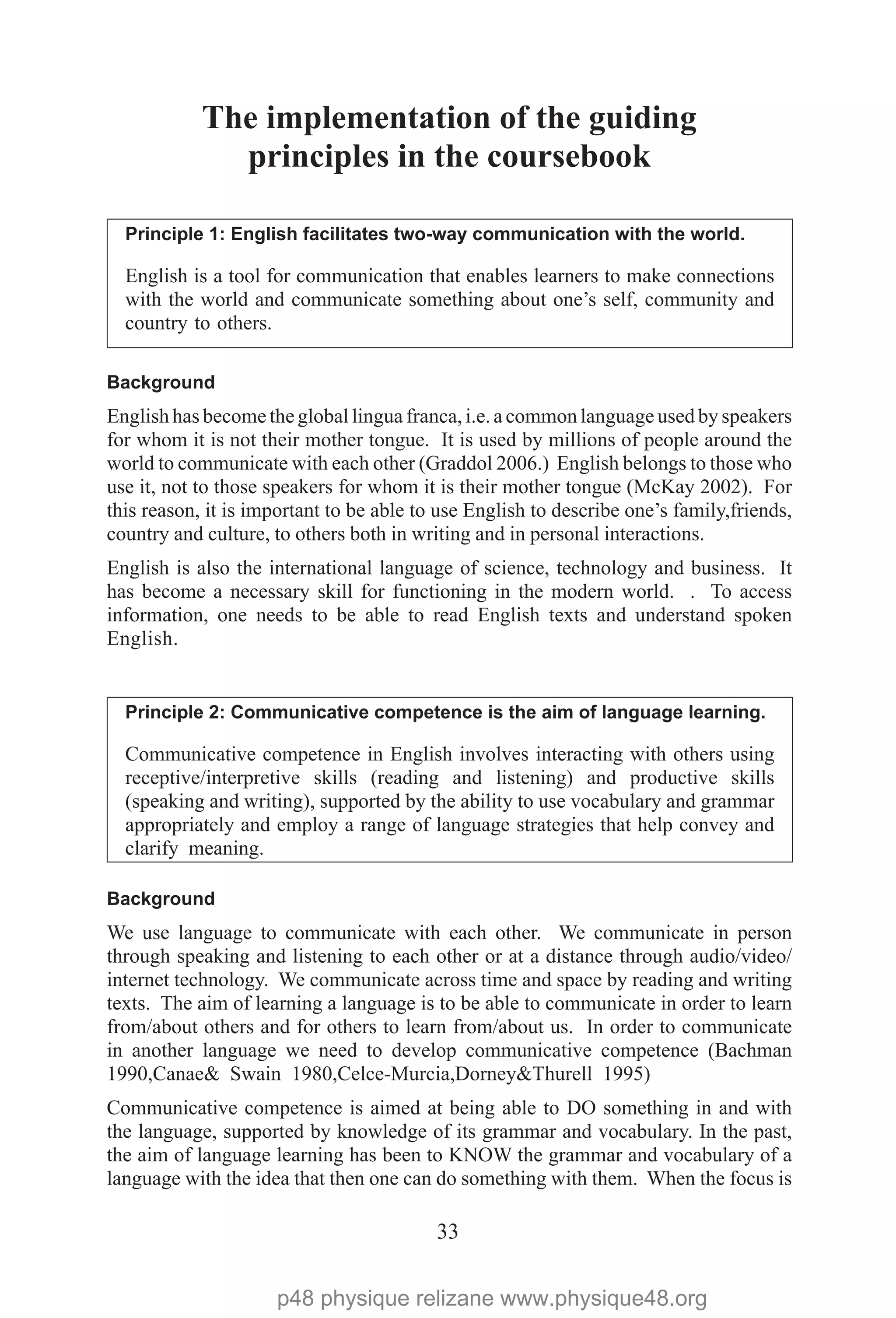 33
The implementation of the guiding
principles in the coursebook
Principle 1: English facilitates two-way communication with the world.
English is a tool for communication that enables learners to make connections
with the world and communicate something about one’s self, community and
country to others.
Background
English has become the global lingua franca, i.e. a common language used by speakers
for whom it is not their mother tongue. It is used by millions of people around the
world to communicate with each other (Graddol 2006.) English belongs to those who
use it, not to those speakers for whom it is their mother tongue (McKay 2002). For
this reason, it is important to be able to use English to describe one’s family,friends,
country and culture, to others both in writing and in personal interactions.
English is also the international language of science, technology and business. It
has become a necessary skill for functioning in the modern world. . To access
information, one needs to be able to read English texts and understand spoken
English.
Principle 2: Communicative competence is the aim of language learning.
Communicative competence in English involves interacting with others using
receptive/interpretive skills (reading and listening) and productive skills
(speaking and writing), supported by the ability to use vocabulary and grammar
appropriately and employ a range of language strategies that help convey and
clarify meaning.
Background
We use language to communicate with each other. We communicate in person
through speaking and listening to each other or at a distance through audio/video/
internet technology. We communicate across time and space by reading and writing
texts. The aim of learning a language is to be able to communicate in order to learn
from/about others and for others to learn from/about us. In order to communicate
in another language we need to develop communicative competence (Bachman
1990,Canae& Swain 1980,Celce-Murcia,Dorney&Thurell 1995)
Communicative competence is aimed at being able to DO something in and with
the language, supported by knowledge of its grammar and vocabulary. In the past,
the aim of language learning has been to KNOW the grammar and vocabulary of a
language with the idea that then one can do something with them. When the focus is
p48 physique relizane www.physique48.org
 