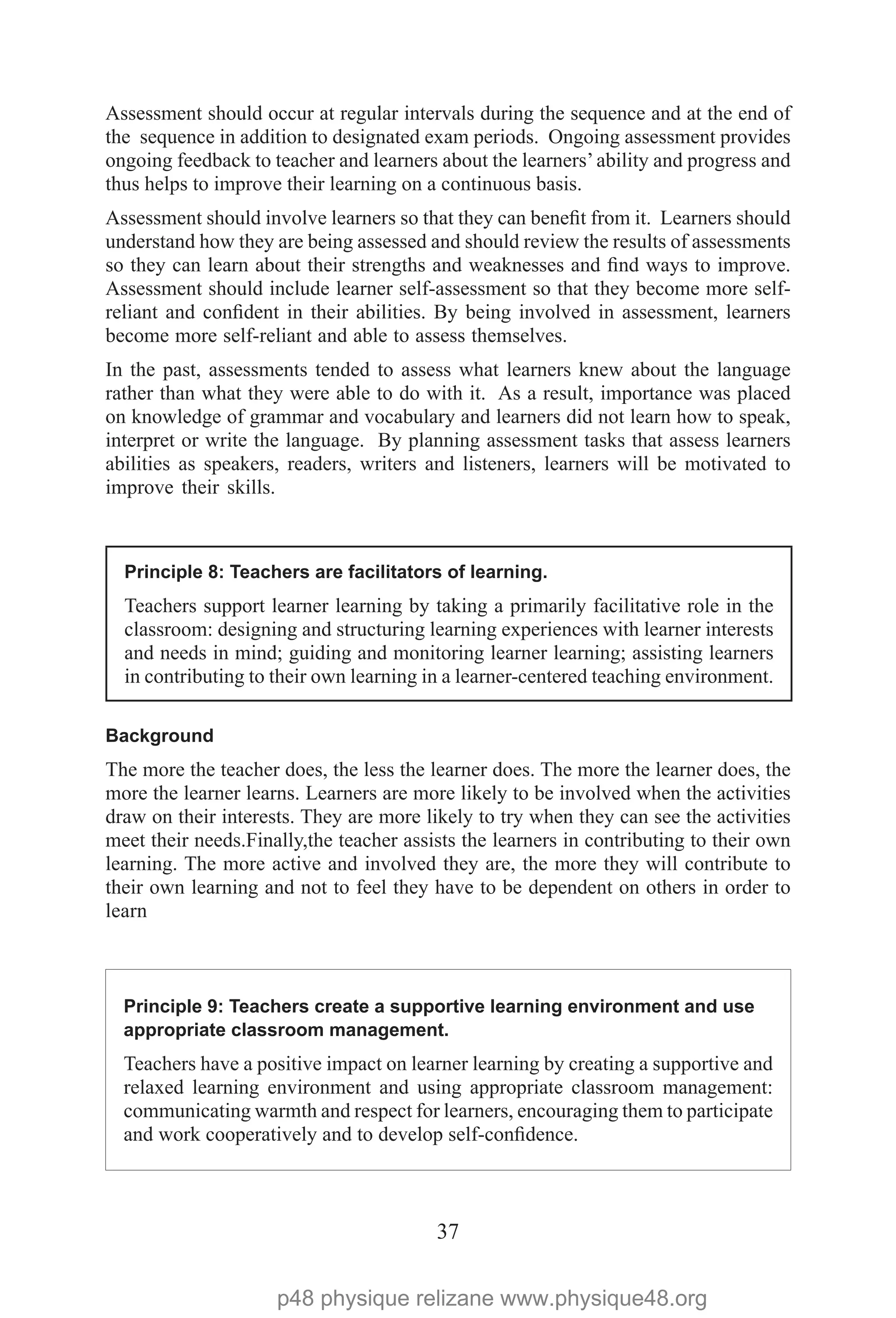 37
Assessment should occur at regular intervals during the sequence and at the end of
the sequence in addition to designated exam periods. Ongoing assessment provides
ongoing feedback to teacher and learners about the learners’ability and progress and
thus helps to improve their learning on a continuous basis.
Assessment should involve learners so that they can benefit from it. Learners should
understand how they are being assessed and should review the results of assessments
so they can learn about their strengths and weaknesses and find ways to improve.
Assessment should include learner self-assessment so that they become more self-
reliant and confident in their abilities. By being involved in assessment, learners
become more self-reliant and able to assess themselves.
In the past, assessments tended to assess what learners knew about the language
rather than what they were able to do with it. As a result, importance was placed
on knowledge of grammar and vocabulary and learners did not learn how to speak,
interpret or write the language. By planning assessment tasks that assess learners
abilities as speakers, readers, writers and listeners, learners will be motivated to
improve their skills.
Principle 8: Teachers are facilitators of learning.
Teachers support learner learning by taking a primarily facilitative role in the
classroom: designing and structuring learning experiences with learner interests
and needs in mind; guiding and monitoring learner learning; assisting learners
in contributing to their own learning in a learner-centered teaching environment.
Background
The more the teacher does, the less the learner does. The more the learner does, the
more the learner learns. Learners are more likely to be involved when the activities
draw on their interests. They are more likely to try when they can see the activities
meet their needs.Finally,the teacher assists the learners in contributing to their own
learning. The more active and involved they are, the more they will contribute to
their own learning and not to feel they have to be dependent on others in order to
learn
Principle 9: Teachers create a supportive learning environment and use
appropriate classroom management.
Teachers have a positive impact on learner learning by creating a supportive and
relaxed learning environment and using appropriate classroom management:
communicating warmth and respect for learners, encouraging them to participate
and work cooperatively and to develop self-confidence.
p48 physique relizane www.physique48.org
 