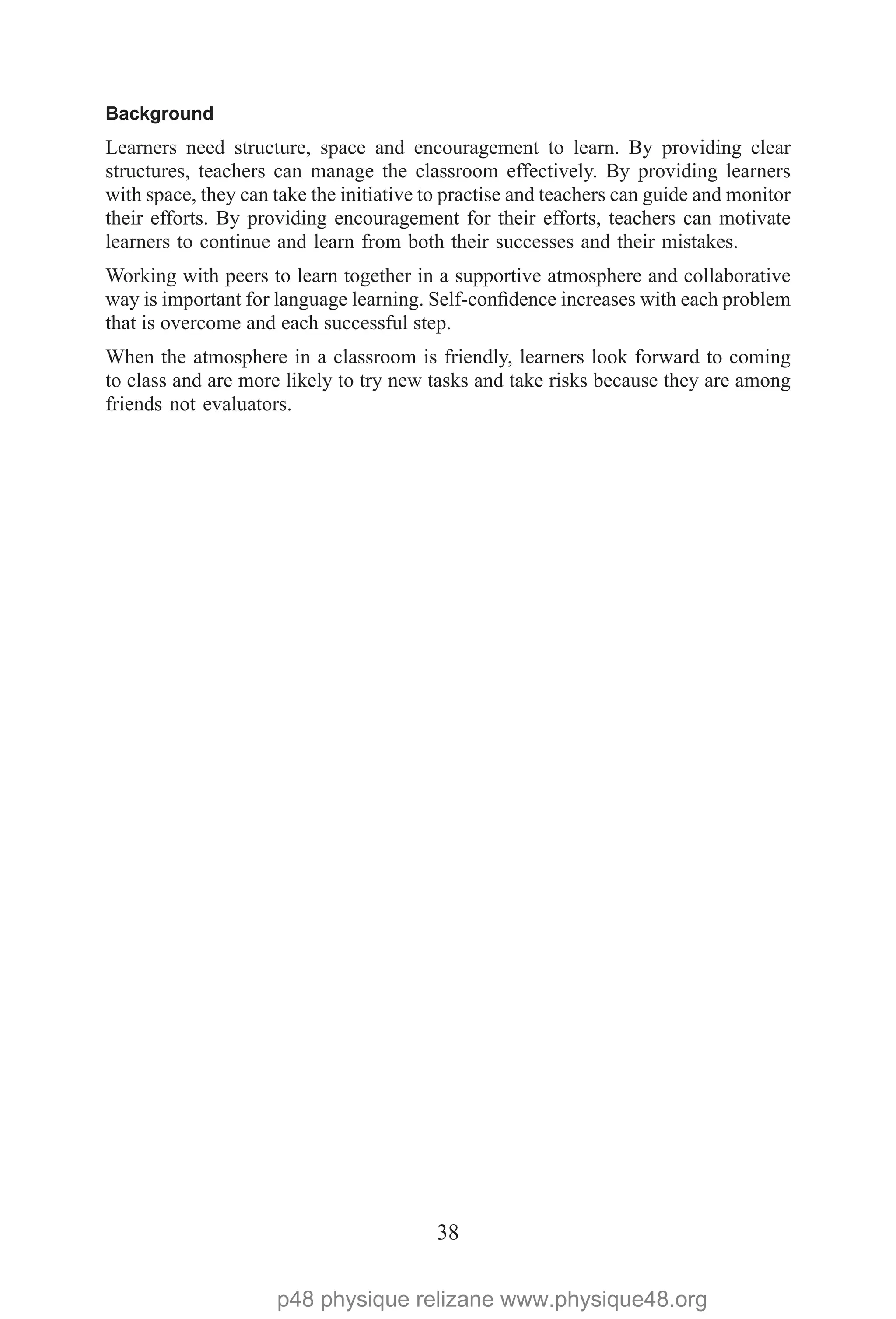 38
Background
Learners need structure, space and encouragement to learn. By providing clear
structures, teachers can manage the classroom effectively. By providing learners
with space, they can take the initiative to practise and teachers can guide and monitor
their efforts. By providing encouragement for their efforts, teachers can motivate
learners to continue and learn from both their successes and their mistakes.
Working with peers to learn together in a supportive atmosphere and collaborative
way is important for language learning. Self-confidence increases with each problem
that is overcome and each successful step.
When the atmosphere in a classroom is friendly, learners look forward to coming
to class and are more likely to try new tasks and take risks because they are among
friends not evaluators.
p48 physique relizane www.physique48.org
 
