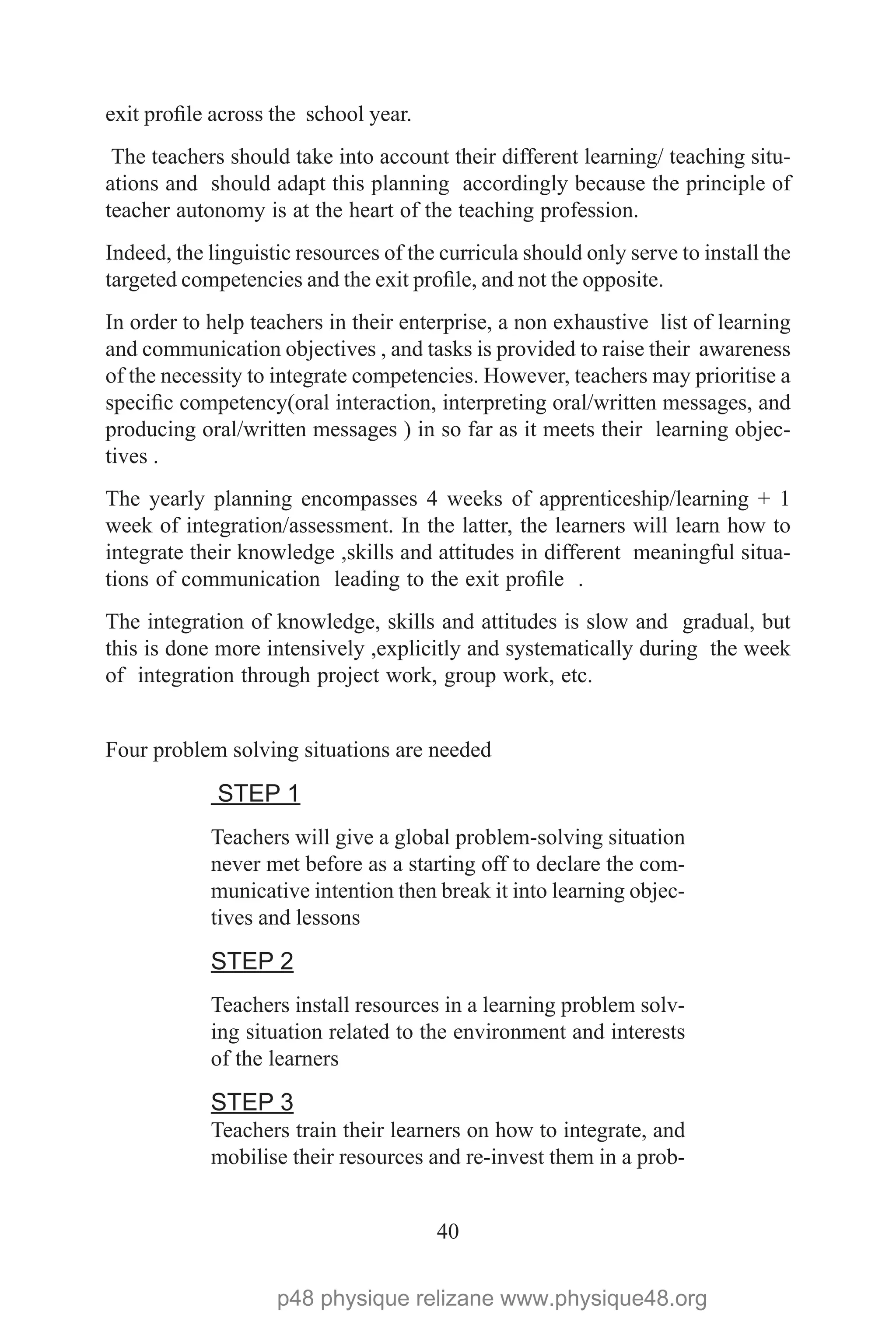 40
exit profile across the school year.
The teachers should take into account their different learning/ teaching situ-
ations and should adapt this planning accordingly because the principle of
teacher autonomy is at the heart of the teaching profession.
Indeed, the linguistic resources of the curricula should only serve to install the
targeted competencies and the exit profile, and not the opposite.
In order to help teachers in their enterprise, a non exhaustive list of learning
and communication objectives , and tasks is provided to raise their awareness
of the necessity to integrate competencies. However, teachers may prioritise a
specific competency(oral interaction, interpreting oral/written messages, and
producing oral/written messages ) in so far as it meets their learning objec-
tives .
The yearly planning encompasses 4 weeks of apprenticeship/learning + 1
week of integration/assessment. In the latter, the learners will learn how to
integrate their knowledge ,skills and attitudes in different meaningful situa-
tions of communication leading to the exit profile .
The integration of knowledge, skills and attitudes is slow and gradual, but
this is done more intensively ,explicitly and systematically during the week
of integration through project work, group work, etc.
Four problem solving situations are needed
STEP 1
Teachers will give a global problem-solving situation
never met before as a starting off to declare the com-
municative intention then break it into learning objec-
tives and lessons
STEP 2
Teachers install resources in a learning problem solv-
ing situation related to the environment and interests
of the learners
STEP 3
Teachers train their learners on how to integrate, and
mobilise their resources and re-invest them in a prob-
p48 physique relizane www.physique48.org
 