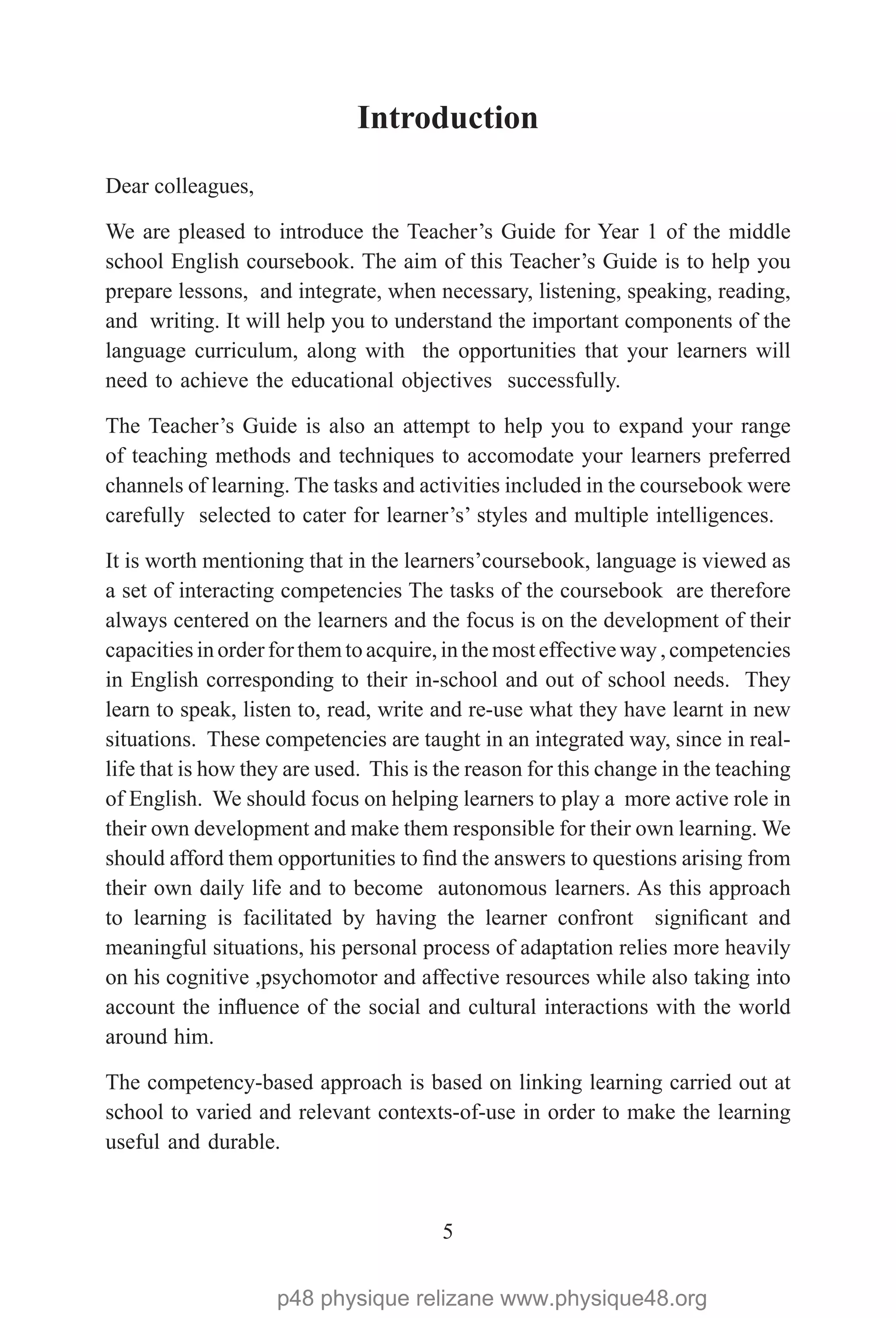 5
Introduction 
Dear colleagues,
We are pleased to introduce the Teacher’s Guide for Year 1 of the middle
school English coursebook. The aim of this Teacher’s Guide is to help you
prepare lessons, and integrate, when necessary, listening, speaking, reading,
and writing. It will help you to understand the important components of the
language curriculum, along with the opportunities that your learners will
need to achieve the educational objectives successfully.
The Teacher’s Guide is also an attempt to help you to expand your range
of teaching methods and techniques to accomodate your learners preferred
channels of learning. The tasks and activities included in the coursebook were
carefully selected to cater for learner’s’ styles and multiple intelligences.
It is worth mentioning that in the learners’coursebook, language is viewed as
a set of interacting competencies The tasks of the coursebook are therefore
always centered on the learners and the focus is on the development of their
capacitiesin order for them to acquire, in the most effective way , competencies
in English corresponding to their in-school and out of school needs. They
learn to speak, listen to, read, write and re-use what they have learnt in new
situations. These competencies are taught in an integrated way, since in real-
life that is how they are used. This is the reason for this change in the teaching
of English. We should focus on helping learners to play a more active role in
their own development and make them responsible for their own learning. We
should afford them opportunities to find the answers to questions arising from
their own daily life and to become autonomous learners. As this approach
to learning is facilitated by having the learner confront significant and
meaningful situations, his personal process of adaptation relies more heavily
on his cognitive ,psychomotor and affective resources while also taking into
account the influence of the social and cultural interactions with the world
around him.
The competency-based approach is based on linking learning carried out at
school to varied and relevant contexts-of-use in order to make the learning
useful and durable.
p48 physique relizane www.physique48.org
 