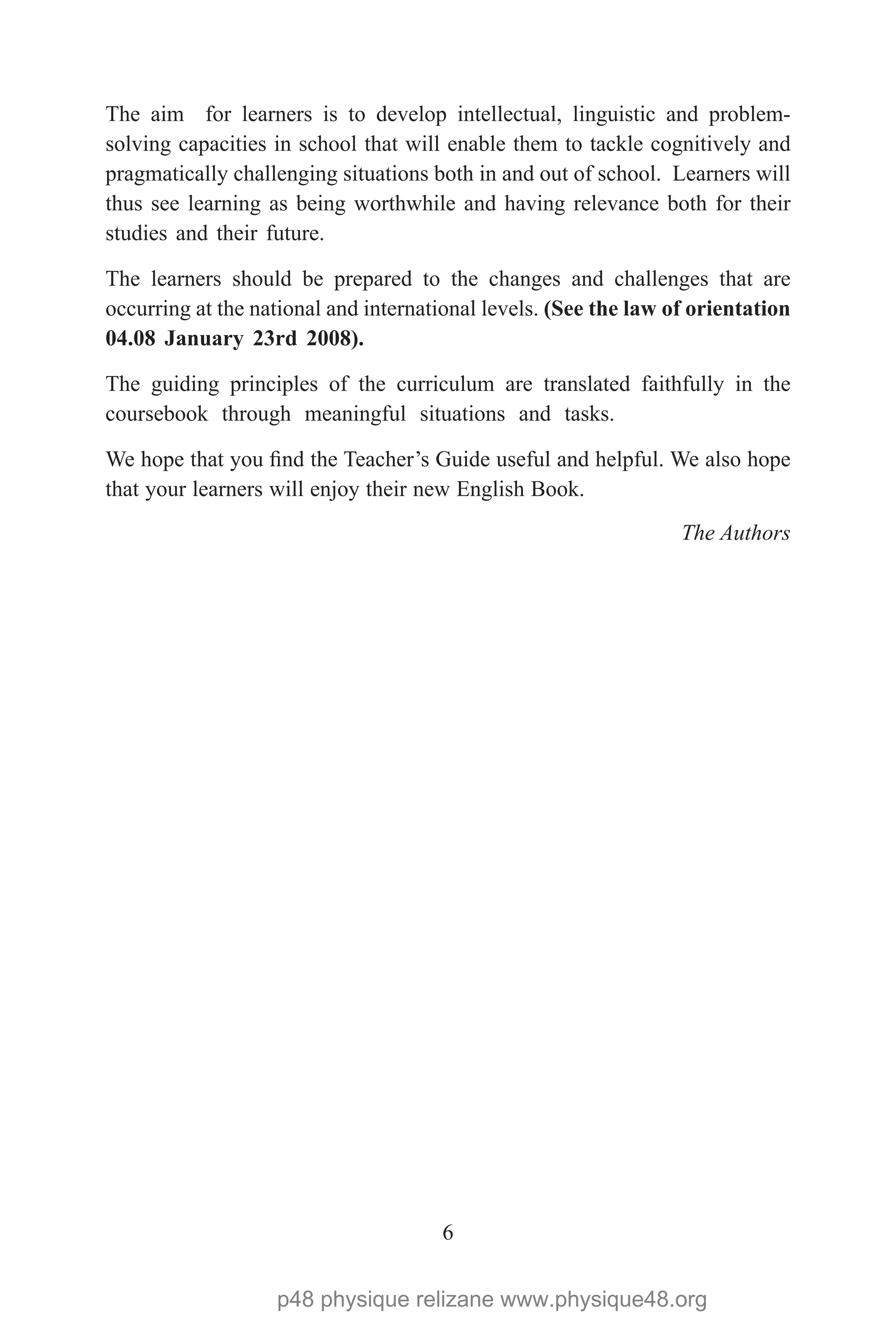 6
The aim for learners is to develop intellectual, linguistic and problem-
solving capacities in school that will enable them to tackle cognitively and
pragmatically challenging situations both in and out of school. Learners will
thus see learning as being worthwhile and having relevance both for their
studies and their future.
The learners should be prepared to the changes and challenges that are
occurring at the national and international levels. (See the law of orientation
04.08 January 23rd 2008).
The guiding principles of the curriculum are translated faithfully in the
coursebook through meaningful situations and tasks.
We hope that you find the Teacher’s Guide useful and helpful. We also hope
that your learners will enjoy their new English Book.
The Authors
p48 physique relizane www.physique48.org
 