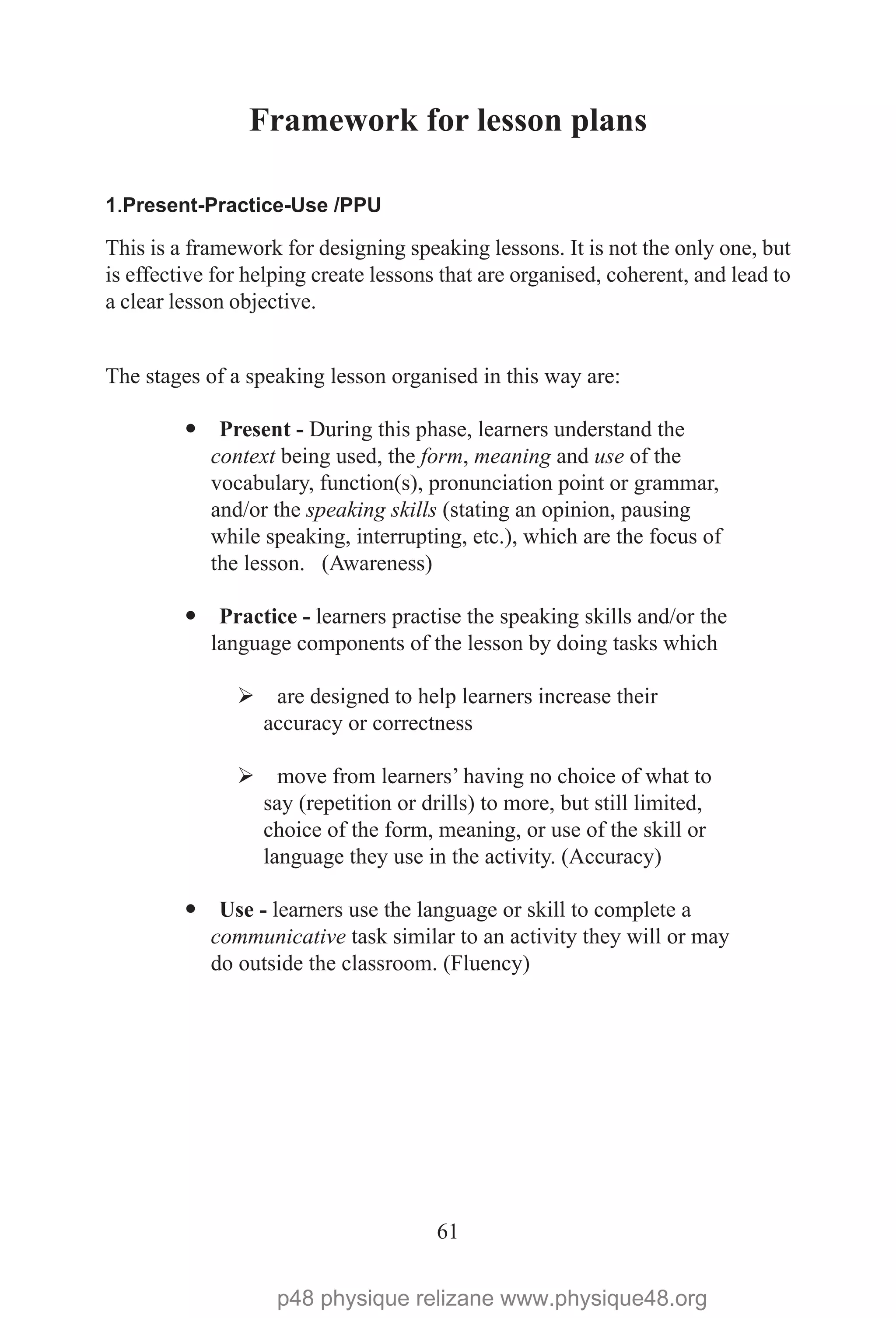 61
Framework for lesson plans
1.Present-Practice-Use /PPU
This is a framework for designing speaking lessons. It is not the only one, but
is effective for helping create lessons that are organised, coherent, and lead to
a clear lesson objective.
The stages of a speaking lesson organised in this way are:
— Present - During this phase, learners understand the
context being used, the form, meaning and use of the
vocabulary, function(s), pronunciation point or grammar,
and/or the speaking skills (stating an opinion, pausing
while speaking, interrupting, etc.), which are the focus of
the lesson. (Awareness)
— Practice - learners practise the speaking skills and/or the
language components of the lesson by doing tasks which
Ø are designed to help learners increase their
accuracy or correctness
Ø move from learners’ having no choice of what to
say (repetition or drills) to more, but still limited,
choice of the form, meaning, or use of the skill or
language they use in the activity. (Accuracy)
— Use - learners use the language or skill to complete a
communicative task similar to an activity they will or may
do outside the classroom. (Fluency)
p48 physique relizane www.physique48.org
 