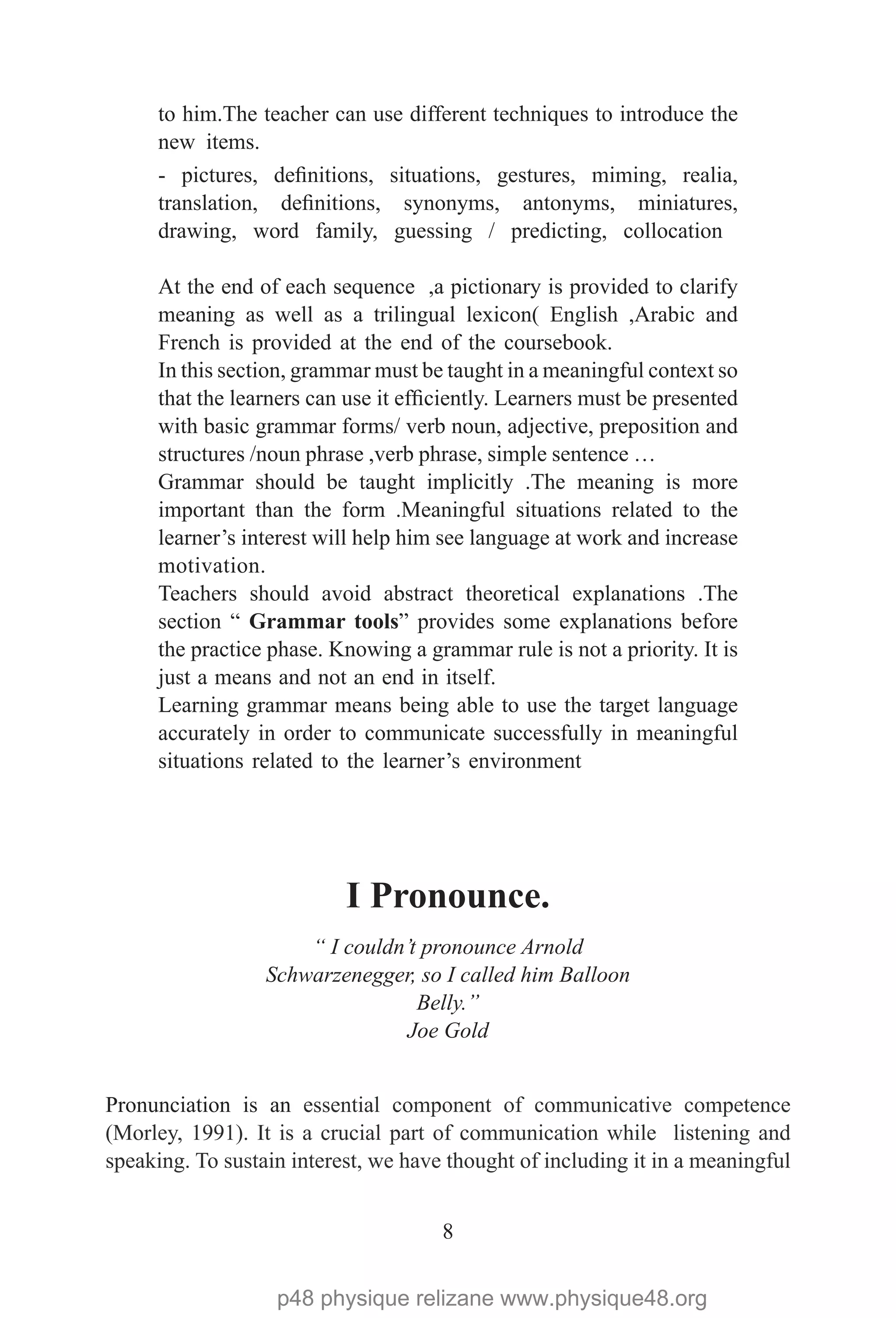 8
to him.The teacher can use different techniques to introduce the
new items.
- pictures, definitions, situations, gestures, miming, realia,
translation, definitions, synonyms, antonyms, miniatures,
drawing, word family, guessing / predicting, collocation
At the end of each sequence ,a pictionary is provided to clarify
meaning as well as a trilingual lexicon( English ,Arabic and
French is provided at the end of the coursebook.
In this section, grammar must be taught in a meaningful context so
that the learners can use it efficiently. Learners must be presented
with basic grammar forms/ verb noun, adjective, preposition and
structures /noun phrase ,verb phrase, simple sentence …
Grammar should be taught implicitly .The meaning is more
important than the form .Meaningful situations related to the
learner’s interest will help him see language at work and increase
motivation.
Teachers should avoid abstract theoretical explanations .The
section “ Grammar tools” provides some explanations before
the practice phase. Knowing a grammar rule is not a priority. It is
just a means and not an end in itself.
Learning grammar means being able to use the target language
accurately in order to communicate successfully in meaningful
situations related to the learner’s environment
	
I Pronounce.
“ I couldn’t pronounce Arnold
Schwarzenegger, so I called him Balloon
Belly.”
Joe Gold
Pronunciation is an essential component of communicative competence
(Morley, 1991). It is a crucial part of communication while listening and
speaking. To sustain interest, we have thought of including it in a meaningful
p48 physique relizane www.physique48.org
 