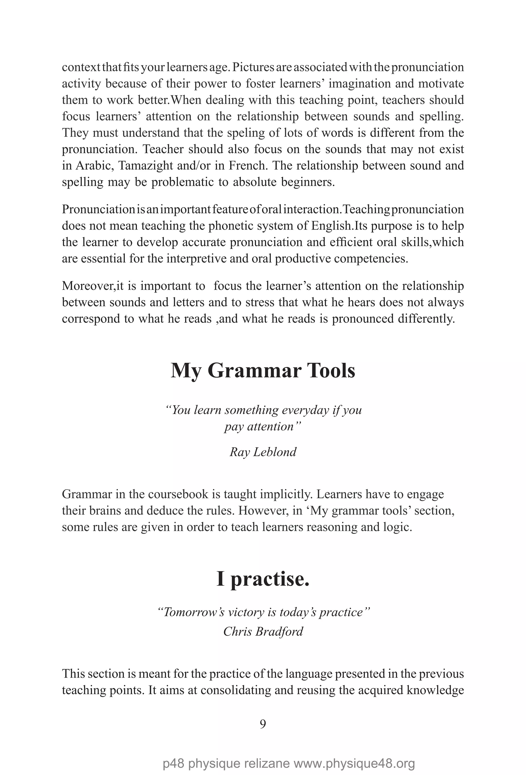 9
contextthatfitsyourlearnersage.Picturesareassociatedwiththepronunciation
activity because of their power to foster learners’ imagination and motivate
them to work better.When dealing with this teaching point, teachers should
focus learners’ attention on the relationship between sounds and spelling.
They must understand that the speling of lots of words is different from the
pronunciation. Teacher should also focus on the sounds that may not exist
in Arabic, Tamazight and/or in French. The relationship between sound and
spelling may be problematic to absolute beginners.
Pronunciationisanimportantfeatureoforalinteraction.Teachingpronunciation
does not mean teaching the phonetic system of English.Its purpose is to help
the learner to develop accurate pronunciation and efficient oral skills,which
are essential for the interpretive and oral productive competencies.
Moreover,it is important to focus the learner’s attention on the relationship
between sounds and letters and to stress that what he hears does not always
correspond to what he reads ,and what he reads is pronounced differently.
My Grammar Tools
“You learn something everyday if you
pay attention”
Ray Leblond
Grammar in the coursebook is taught implicitly. Learners have to engage
their brains and deduce the rules. However, in ‘My grammar tools’ section,
some rules are given in order to teach learners reasoning and logic.
I practise.
“Tomorrow’s victory is today’s practice”
Chris Bradford
This section is meant for the practice of the language presented in the previous
teaching points. It aims at consolidating and reusing the acquired knowledge
p48 physique relizane www.physique48.org
 