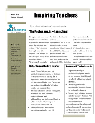 March 2011
Volume 5, Issue 3                 Inspiring Teachers
                           Driving educational change through excellence in teaching



                           TheProfessor.in – launched
                           It’s a pleasure to announce      feedback on the site and           have been mentioned as
                           that the services related to     services.                          part of a discussion between
                           colleges have been launched      The newsletter has an article      Ohio State University and
This month:                under the new name and           and book review by new             India.
When teachers              website – TheProfessor.in -      contributors –Binay Pattanayak We sincerely hope more
promote active
pedagogy –                 to bring focus to this           from UNICEF and Sushma             authors will be motivated to
Binay                      segment. New features like       Bhalkikar from GMR                 send articles.
Pattanayak..….2
                           ask the expert, faculty of the   Varalakshmi Foundation.            Our regular fare of links and
Book Review-               month are added.                 Two more books on active           humour continues. So have
Sushma Bhalkikar
…………….. ..3                We are eagerly looking for       pedagogy in STEM disciplines       a good read!

Book Group on              Reflecting on the first quarter                         Careers with TheProfessor.in
Scientific
Teaching…….6                                                                       1.   Experienced faculty in
                       •     10000 Women Entrepreneurs is a
Interesting links …4         certificate program sponsored by Goldman                   professional colleges as trainers

                             Sachs and delivered in India by ISB. A                     for our programs. Should be well

                             three-month course that concluded on Jan                   versed with subject, internet and

                             11th, was attended by Dr Uma. The concept                  MS Office.

                             and business plan of Teacher’s Academy                2. Marketing professionals

                             won the best plan award too.                               experienced in education domain

                       •     Office space has been taken in Somajiguda,                 for business development.

                             Hyderabad and there are career                        3. Internet savvy with good language

                             opportunities (see box).                                   skills for Executive Assistant. Will

                       •     Addressed first year students and faculty at               be responsible for administration

                             Aditya Institute of Technology and                         and documentation.

                             Management, Tekkali, 28th Feb                         Interested may read the website and

                       •     Addressed students at SVGroup of                      send profile along with 200 words on

                             Institutions, at Chevella – 19th Feb                  why they want to join TheProfessor.
                                                                                   To info@inspiring-teachers.com
 