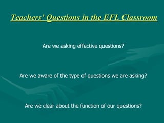 Teachers’ Questions in the EFL Classroom Are we asking effective questions? Are we aware of the type of questions we are asking? Are we clear about the function of our questions? 