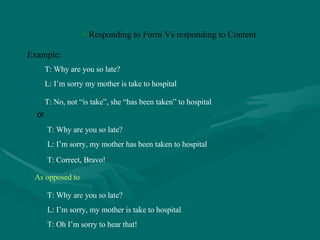 Responding to Form Vs responding to Content T: Why are you so late? L: I’m sorry my mother is take to hospital T: No, not “is take”, she “has been taken” to hospital Example: or T: Why are you so late? L: I’m sorry, my mother has been taken to hospital T: Correct, Bravo! As opposed to T: Why are you so late? L: I’m sorry, my mother is take to hospital T: Oh I’m sorry to hear that! 