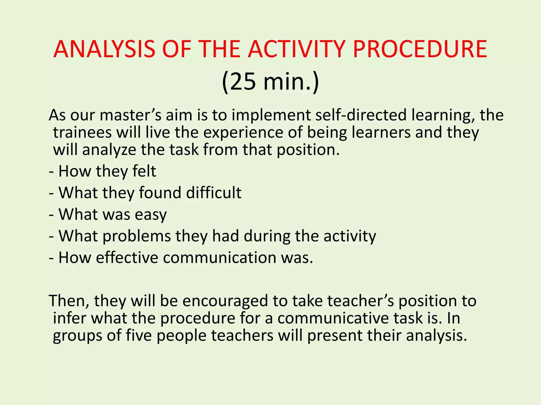ANALYSIS OF THE ACTIVITY PROCEDURE
              (25 min.)
As our master’s aim is to implement self-directed learning, the
 trainees will live the experience of being learners and they
 will analyze the task from that position.
- How they felt
- What they found difficult
- What was easy
- What problems they had during the activity
- How effective communication was.

Then, they will be encouraged to take teacher’s position to
infer what the procedure for a communicative task is. In
groups of five people teachers will present their analysis.
 