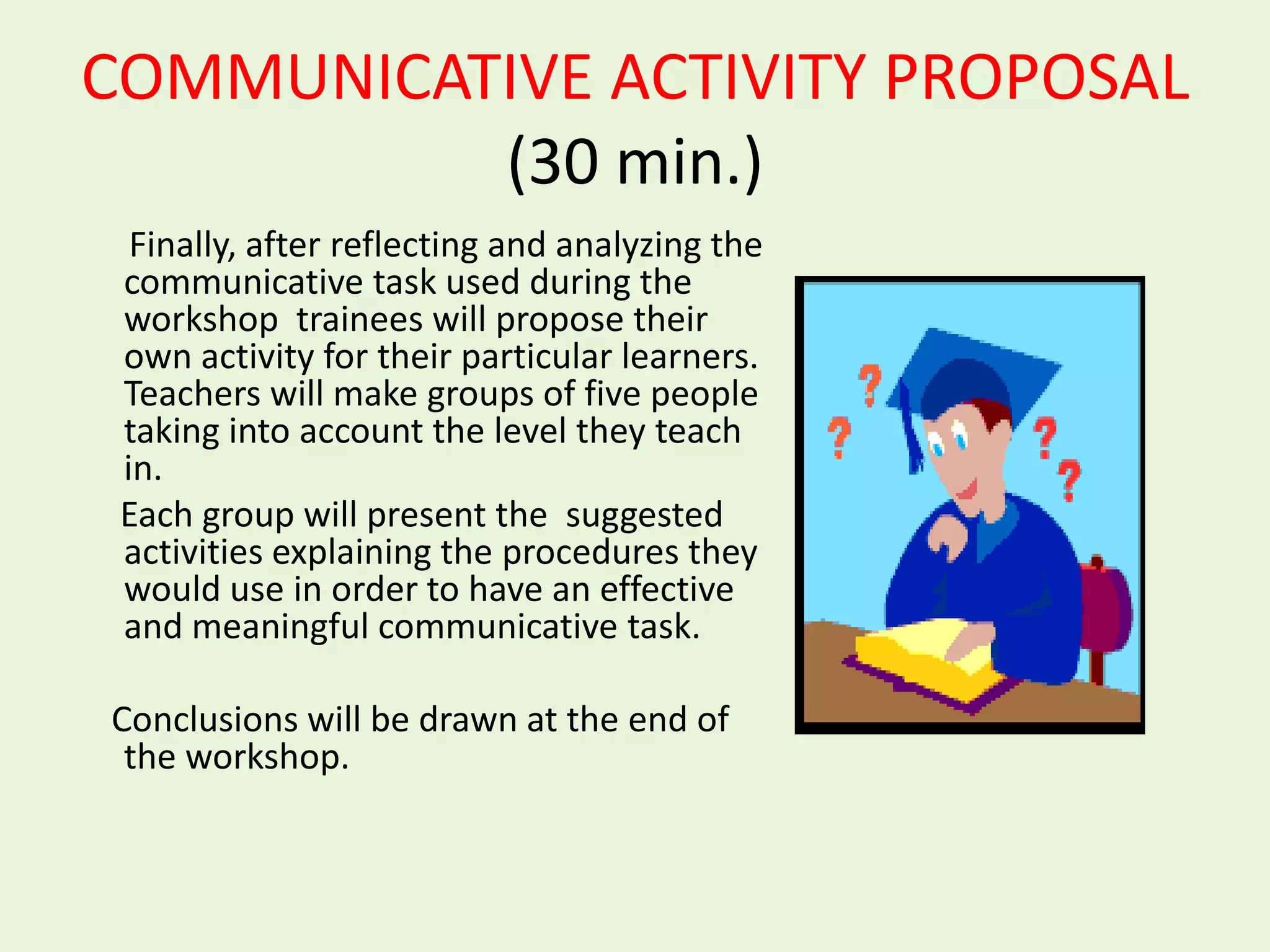 COMMUNICATIVE ACTIVITY PROPOSAL
          (30 min.)
  Finally, after reflecting and analyzing the
 communicative task used during the
 workshop trainees will propose their
 own activity for their particular learners.
 Teachers will make groups of five people
 taking into account the level they teach
 in.
 Each group will present the suggested
 activities explaining the procedures they
 would use in order to have an effective
 and meaningful communicative task.

Conclusions will be drawn at the end of
 the workshop.
 