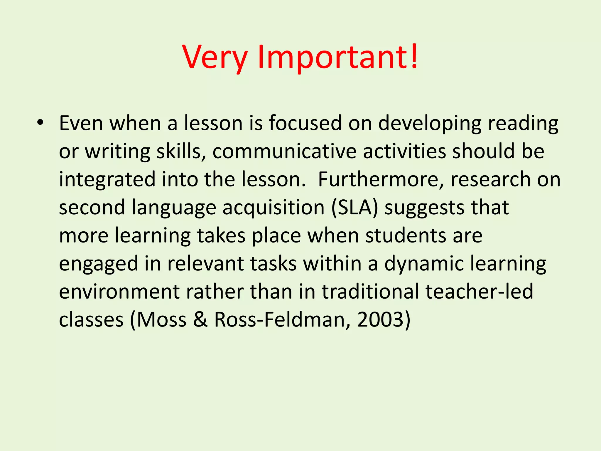 Very Important!
• Even when a lesson is focused on developing reading
  or writing skills, communicative activities should be
  integrated into the lesson. Furthermore, research on
  second language acquisition (SLA) suggests that
  more learning takes place when students are
  engaged in relevant tasks within a dynamic learning
  environment rather than in traditional teacher-led
  classes (Moss & Ross-Feldman, 2003)
 