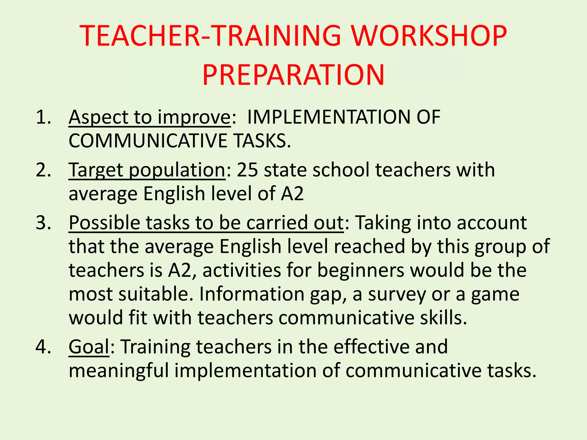 TEACHER-TRAINING WORKSHOP
           PREPARATION
1. Aspect to improve: IMPLEMENTATION OF
   COMMUNICATIVE TASKS.
2. Target population: 25 state school teachers with
   average English level of A2
3. Possible tasks to be carried out: Taking into account
   that the average English level reached by this group of
   teachers is A2, activities for beginners would be the
   most suitable. Information gap, a survey or a game
   would fit with teachers communicative skills.
4. Goal: Training teachers in the effective and
   meaningful implementation of communicative tasks.
 