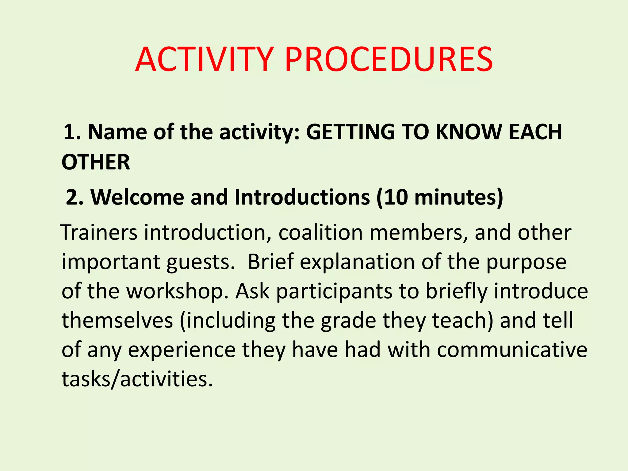 ACTIVITY PROCEDURES
1. Name of the activity: GETTING TO KNOW EACH
OTHER
 2. Welcome and Introductions (10 minutes)
Trainers introduction, coalition members, and other
important guests. Brief explanation of the purpose
of the workshop. Ask participants to briefly introduce
themselves (including the grade they teach) and tell
of any experience they have had with communicative
tasks/activities.
 