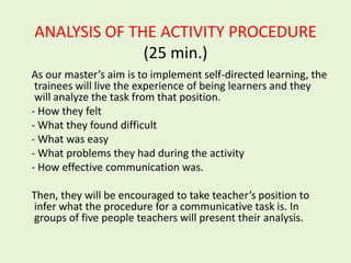 ANALYSIS OF THE ACTIVITY PROCEDURE
              (25 min.)
As our master’s aim is to implement self-directed learning, the
 trainees will live the experience of being learners and they
 will analyze the task from that position.
- How they felt
- What they found difficult
- What was easy
- What problems they had during the activity
- How effective communication was.

Then, they will be encouraged to take teacher’s position to
infer what the procedure for a communicative task is. In
groups of five people teachers will present their analysis.
 