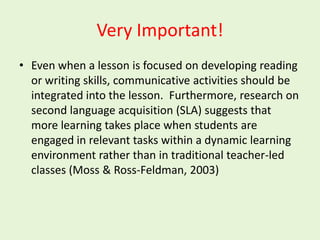 Very Important!
• Even when a lesson is focused on developing reading
  or writing skills, communicative activities should be
  integrated into the lesson. Furthermore, research on
  second language acquisition (SLA) suggests that
  more learning takes place when students are
  engaged in relevant tasks within a dynamic learning
  environment rather than in traditional teacher-led
  classes (Moss & Ross-Feldman, 2003)
 