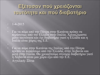 • 1-4-2015
•  
• Για να πάμε από την Πάτρα στην Κατάνια πρέπει να 
περάσουμε από την Ελλάδα στην Ιταλία. Χρειαζόμαστε 
μόνο ταυτότητα και όχι διαβατήριο γιατί η Ελλάδα και η 
Ιταλία είναι χώρες της Ε.Ε.
•  
• Για να πάμε στην Κατάνια της Ιταλίας από την Πάτρα 
πρέπει να περάσουμε από την Ελλάδα, στην Αλβανία και 
μετά στην Ιταλία. Θα χρειαστούμε σίγουρα διαβατήριο γιατί 
η Αλβανία είναι μια χώρα έξω από την Ε.Ε.
• Αγγελική- Ξένια
 