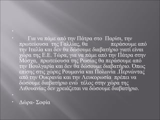 •  
•       Για να πάμε από την Πάτρα στο  Παρίσι, την 
πρωτεύουσα  της Γαλλίας, θα                περάσουμε από 
την Ιταλία και δεν θα δώσουμε διαβατήριο γιατί είναι 
χώρα της Ε.Ε. Τώρα, για να πάμε από την Πάτρα στην 
Μόσχα,  πρωτεύουσα της Ρωσίας θα περάσουμε από 
την Βουλγαρία και δεν θα δώσουμε διαβατήριο. Όπως 
επίσης στις χώρες Ρουμανία και Πολωνία .Περνώντας 
από την Ουκρανία και την Λευκορωσία  πρέπει να 
δώσουμε διαβατήριο ενώ  τέλος στην χώρα της 
Λιθουανίας δεν χρειάζεται να δώσουμε διαβατήριο.
•  
• Δώρα- Σοφία
 