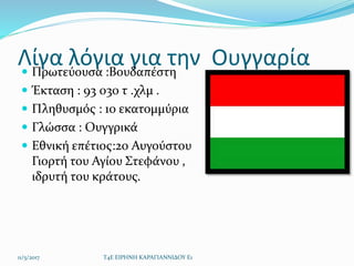 Λίγα λόγια για την Ουγγαρία Πρωτεύουσα :Βουδαπέστη
 Έκταση : 93 030 τ .χλμ .
 Πληθυσμός : 10 εκατομμύρια
 Γλώσσα : Ουγ...