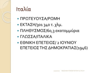 Ιταλία
 ΠΡΩΤΕΥΟΥΣΑ/ΡΩΜΗ
 ΕΚΤΑΣΗ/301 340 τ. χλμ.
 ΠΛΗΘΥΣΜΟΣ/60,3 εκατομμύρια
 ΓΛΩΣΣΑ/ΙΤΑΛΙΚΑ
 ΕΘΝΙΚΗ ΕΠΕΤΕΙΟΣ/ 2 ΙΟΥΝΙΟΥ
ΕΠΕΤΕΙΟΣΤΗΣ ΔΗΜΟΚΡΑΤΙΑΣ(1946)
11/5/2017 ΒΑΣΙΛΙΚΗ ΠΑΝΑΓΙΩΤΟΥ Ε1ΤΑΞΗ
 