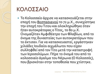 ΚΟΛΟΣΣΑΙΟ
 Το Κολοσσαίο άρχισε να κατασκευάζεται στην
εποχή του Βεσπασιανού το 72 μ.Χ., συνεχίστηκε
την εποχή τουΤιτου και ολοκληρώθηκε όταν
ήταν αυτοκράτορας οΤίτος, το 80 μ.Χ.
Ονομαζόταν Αμφιθέατρο των Φλαβίων, από το
όνομα της δυναστείας των αυτοκρατόρων που
το έκτισαν. Για να κατασκευαστεί, εργάστηκαν
χιλιάδες Ιουδαίοι αιχμάλωτοι που είχαν
συλληφθεί από τονΤίτο μετά την καταστροφή
των Ιεροσολύμων. Πήρε το όνομά του από το
κολοσσιαίο άγαλμα του Νέρωνα (Ο Κολοσσός),
που βρισκόταν στην τοποθεσία που χτίστηκε.
11/5/2017 ΒΑΣΙΛΙΚΗ ΠΑΝΑΓΙΩΤΟΥ Ε1ΤΑΞΗ
 