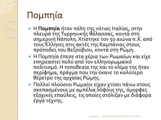 Πομπηία
 Η Πομπηία ήταν πόλη της νότιας Ιταλίας, στην
πλευρά τηςΤυρρηνικής θάλασσας, κοντά στη
σημερινή Νάπολη. Χτίστηκε τον 5ο αιώνα π.Χ. από
τους Έλληνες στις ακτές της Καμπάνιας στους
πρόποδες του Βεζούβιου, κοντά στη Ρώμη.
 Η Πομπηία έπεσε στα χέρια των Ρωμαίων και είχε
επηρεαστεί πολύ από τον ελληνορωμαϊκό
πολιτισμό. Η τοποθεσία της και το κλίμα της ήταν
περίφημα, πράγμα που την έκανε το καλύτερο
θέρετρο της αρχαίας Ρώμης.
 Πολλοί πλούσιοι Ρωμαίοι είχαν χτίσει πάνω στους
σκεπασμένους με αμπέλια λόφους της, όμορφες
εξοχικές επαύλεις, τις οποίες στόλιζαν με διάφορα
έργα τέχνης.
11/5/2017 ΒΑΣΙΛΙΚΗ ΠΑΝΑΓΙΩΤΟΥ Ε1ΤΑΞΗ
 