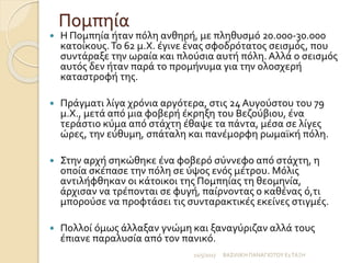 Πομπηία
 Η Πομπηία ήταν πόλη ανθηρή, με πληθυσμό 20.000-30.000
κατοίκους.Το 62 μ.Χ. έγινε ένας σφοδρότατος σεισμός, που
συντάραξε την ωραία και πλούσια αυτή πόλη. Αλλά ο σεισμός
αυτός δεν ήταν παρά το προμήνυμα για την ολοσχερή
καταστροφή της.
 Πράγματι λίγα χρόνια αργότερα, στις 24 Αυγούστου του 79
μ.Χ., μετά από μια φοβερή έκρηξη του Βεζούβιου, ένα
τεράστιο κύμα από στάχτη έθαψε τα πάντα, μέσα σε λίγες
ώρες, την εύθυμη, σπάταλη και πανέμορφη ρωμαϊκή πόλη.
 Στην αρχή σηκώθηκε ένα φοβερό σύννεφο από στάχτη, η
οποία σκέπασε την πόλη σε ύψος ενός μέτρου. Μόλις
αντιλήφθηκαν οι κάτοικοι της Πομπηίας τη θεομηνία,
άρχισαν να τρέπονται σε φυγή, παίρνοντας ο καθένας ό,τι
μπορούσε να προφτάσει τις συνταρακτικές εκείνες στιγμές.
 Πολλοί όμως άλλαξαν γνώμη και ξαναγύριζαν αλλά τους
έπιανε παραλυσία από τον πανικό.
11/5/2017 ΒΑΣΙΛΙΚΗ ΠΑΝΑΓΙΩΤΟΥ Ε1ΤΑΞΗ
 