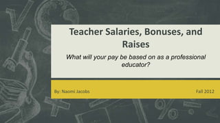 Teacher Salaries, Bonuses, and
                  Raises
     What will your pay be based on as a professional
                        educator?



By: Naomi Jacobs                                 Fall 2012
 