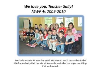 We love you, Teacher Sally!MWF 4s 2009-2010 We had a wonderful year this year!  We have so much to say about all of the fun we had, all of the friends we made, and all of the important things that we learned… 