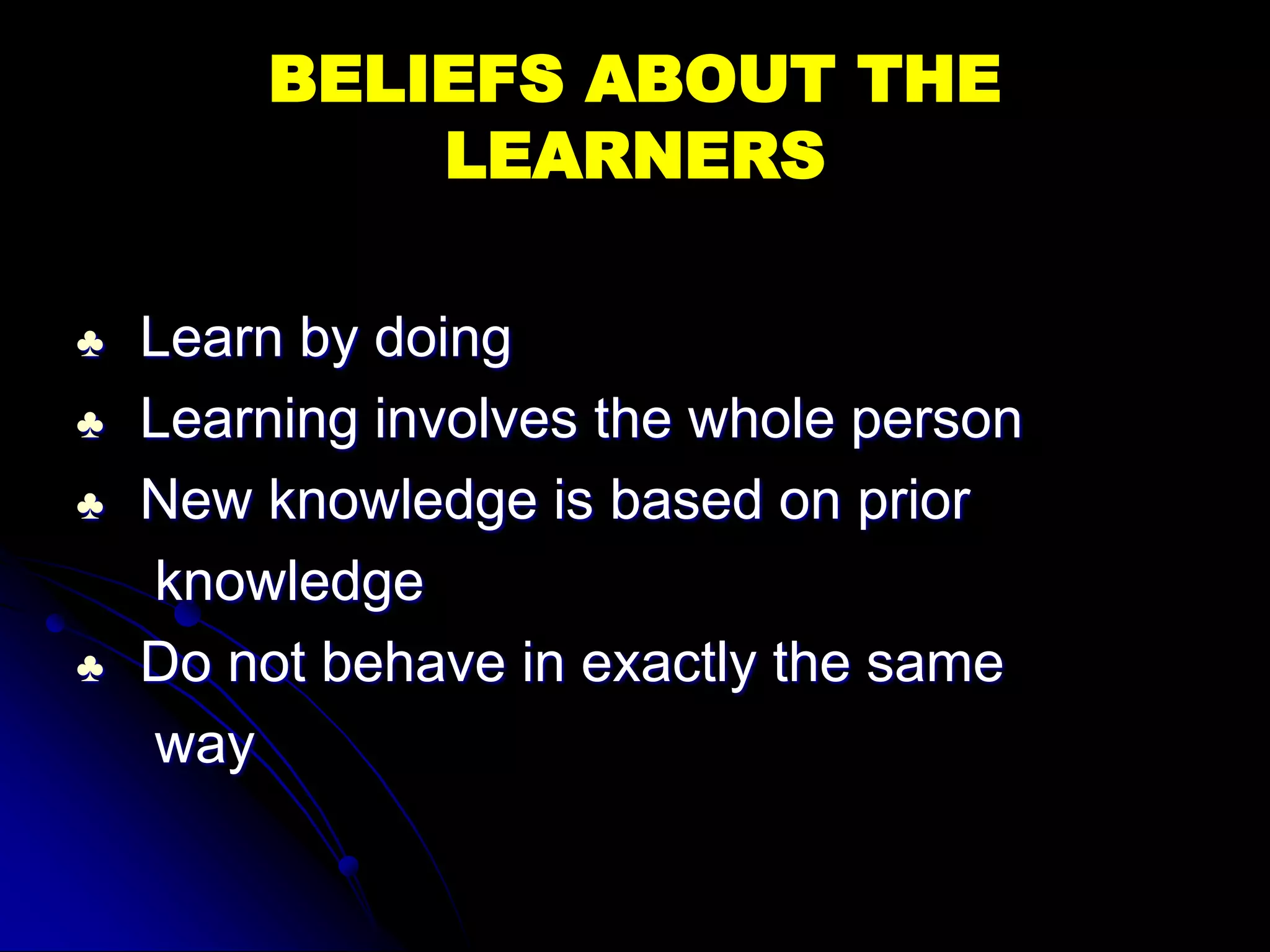 BELIEFS ABOUT THE
LEARNERS
♣ Learn by doing
♣ Learning involves the whole person
♣ New knowledge is based on prior
knowledge
♣ Do not behave in exactly the same
way
 