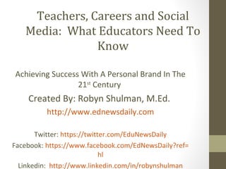 Teachers, Careers and Social
   Media: What Educators Need To
               Know

Achieving Success With A Personal Brand In The
                 21st Century
    Created By: Robyn Shulman, M.Ed.
          http://www.ednewsdaily.com

       Twitter: https://twitter.com/EduNewsDaily
Facebook: https://www.facebook.com/EdNewsDaily?ref=
                             hl
  Linkedin: http://www.linkedin.com/in/robynshulman
 