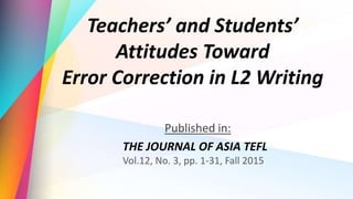 Teachers’ and Students’
Attitudes Toward
Error Correction in L2 Writing
Published in:
THE JOURNAL OF ASIA TEFL
Vol.12, No. 3, pp. 1-31, Fall 2015
 