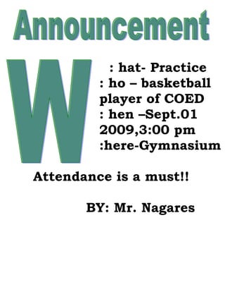 : hat- Practice
         : ho – basketball
         player of COED
         : hen –Sept.01
         2009,3:00 pm
         :here-Gymnasium

Attendance is a must!!

       BY: Mr. Nagares
 