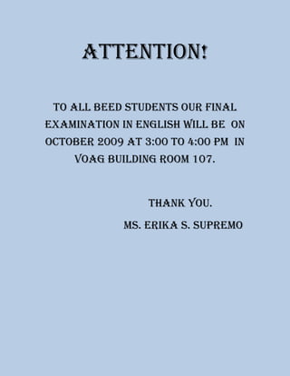 Attention! To all Beed Students our final examination in English will be  on October 2009 at 3:00 to 4:00 pm  In voag building Room 107.                          Thank you.                            Ms. Erika S. supremo 